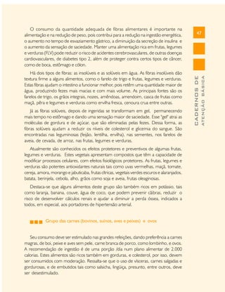 47
CADERNOSDE
ATENÇÃOBÁSICA
O consumo da quantidade adequada de fibras alimentares é importante na
alimentação e na redução de peso, pois contribui para a redução na ingestão energética,
o aumento no tempo de esvaziamento gástrico, a diminuição da secreção de insulina e
o aumento da sensação de saciedade. Manter uma alimentação rica em frutas, legumes
e verduras (FLV) pode reduzir o risco de acidentes cerebrovasculares, de outras doenças
cardiovasculares, de diabetes tipo 2, além de proteger contra certos tipos de câncer,
como de boca, estômago e cólon.
Há dois tipos de fibras: as insolúveis e as solúveis em água. As fibras insolúveis dão
textura firme a alguns alimentos, como o farelo de trigo e frutas, legumes e verduras.
Estas fibras ajudam o intestino a funcionar melhor, pois retêm uma quantidade maior de
água, produzindo fezes mais macias e com mais volume. As principais fontes são os
farelos de trigo, os grãos integrais, nozes, amêndoas, amendoim, casca de frutas como
maçã, pêra e legumes e verduras como ervilha fresca, cenoura crua entre outras.
Já as fibras solúveis, depois de ingeridas se transformam em gel, permanecendo
mais tempo no estômago e dando uma sensação maior de saciedade. Esse "gel" atrai as
moléculas de gordura e de açúcar, que são eliminadas pelas fezes. Dessa forma, as
fibras solúveis ajudam a reduzir os níveis de colesterol e glicemia do sangue. São
encontradas nas leguminosas (feijão, lentilha, ervilha), nas sementes, nos farelos de
aveia, de cevada, de arroz, nas frutas, legumes e verduras.
Atualmente são conhecidos os efeitos protetores e preventivos de algumas frutas,
legumes e verduras. Estes vegetais apresentam compostos que têm a capacidade de
modificar processos celulares, com efeitos fisiológicos protetores. As frutas, legumes e
verduras são potentes antioxidantes naturais tais como uvas vermelhas, maçã, tomate,
cereja, amora, morango e jabuticaba, frutas cítricas, vegetais verdes escuros e alaranjados,
batata, berinjela, cebola, alho, grãos como soja e aveia, frutas oleaginosas.
Destaca-se que alguns alimentos deste grupo são também ricos em potássio, tais
como laranja, banana, couve, água de coco, que podem prevenir cãibras, reduzir o
risco de desenvolver cálculos renais e ajudar a diminuir a perda óssea, indicados a
todos, em especial, aos portadores de hipertensão arterial.
Grupo das carnes (bovinos, suínos, aves e peixes) e ovos
Seu consumo deve ser estimulado nas grandes refeições, dando preferência a carnes
magras, de boi, peixe e aves sem pele, carne branca de porco, como lombinho, e ovos.
A recomendação de ingestão é de uma porção /dia num plano alimentar de 2.000
calorias. Estes alimentos são ricos também em gorduras, e colesterol, por isso, devem
ser consumidos com moderação. Ressalta-se que o uso de vísceras, carnes salgadas e
gordurosas, e de embutidos tais como salsicha, lingüiça, presunto, entre outros, deve
ser desestimulado.
 