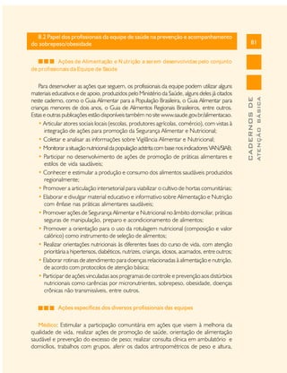 81
CADERNOSDE
ATENÇÃOBÁSICA
8.2 Papel dos profissionais da equipe de saúde na prevenção e acompanhamento
do sobrepeso/obesidade
Ações de Alimentação e N utrição a serem desenvolvidas pelo conjunto 
de profissionais da Equipe de Saúde
Para desenvolver as ações que seguem, os profissionais da equipe podem utilizar alguns
materiais educativos e de apoio, produzidos pelo Ministério da Saúde, alguns deles já citados
neste caderno, como o Guia Alimentar para a População Brasileira, o Guia Alimentar para
crianças menores de dois anos, o Guia de Alimentos Regionais Brasileiros, entre outros.
Estas e outras publicações estão disponíveis também no site www.saude.gov.br/alimentacao.
• Articular atores sociais locais (escolas, produtores agrícolas, comércio), com vistas à
integração de ações para promoção da Segurança Alimentar e Nutricional;
• Coletar e analisar as informações sobre Vigilância Alimentar e Nutricional;
• Monitorar asituação nutricional dapopulação adstritacom base nosindicadores VAN/SIAB;
• Participar no desenvolvimento de ações de promoção de práticas alimentares e
estilos de vida saudáveis;
• Conhecer e estimular a produção e consumo dos alimentos saudáveis produzidos
regionalmente;
• Promover a articulação intersetorial para viabilizar o cultivo de hortas comunitárias;
• Elaborar e divulgar material educativo e informativo sobre Alimentação e Nutrição
com ênfase nas práticas alimentares saudáveis;
• Promover ações de Segurança Alimentar e Nutricional no âmbito domiciliar, práticas
seguras de manipulação, preparo e acondicionamento de alimentos;
• Promover a orientação para o uso da rotulagem nutricional (composição e valor
calórico) como instrumento de seleção de alimentos;
• Realizar orientações nutricionais às diferentes fases do curso de vida, com atenção
prioritária a hipertensos,diabéticos, nutrizes, crianças, idosos, acamados, entre outros;
• Elaborar rotinas de atendimento para doenças relacionadas à alimentação e nutrição,
de acordo com protocolos de atenção básica;
• Participar de ações vinculadas aos programas de controle e prevenção aos distúrbios
nutricionais como carências por micronutrientes, sobrepeso, obesidade, doenças
crônicas não transmissíveis, entre outros.
Ações específicas dos diversos profissionais das equipes
Médico: Estimular a participação comunitária em ações que visem à melhoria da
qualidade de vida, realizar ações de promoção de saúde, orientação de alimentação
saudável e prevenção do excesso de peso; realizar consulta clínica em ambulatório e
domicílios, trabalhos com grupos, aferir os dados antropométricos de peso e altura,
 