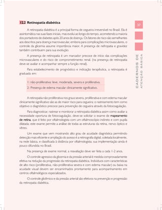 37
CADERNOSDE
ATENÇÃOBÁSICA
12.2 Retinopatia diabética
A retinopatia diabética é a principal forma de cegueira irreversível no Brasil. Ela é
assintomática nas suas fases iniciais, mas evolui ao longo do tempo, acometendo a maioria
dos portadores de diabetes após 20 anos de doença. Os fatores de risco são semelhantes
aos descritos para doença macrovascular, embora para complicações microvasculares, o
controle da glicemia assume importância maior. A presença de nefropatia e gravidez
também contribuem para sua evolução.
A presença de retinopatia é um marcador precoce de início das complicações
microvasculares e do risco de comprometimento renal. (na presença de retinopatia
deve-se avaliar e acompanhar sempre a função renal).
Para estabelecimento de prognóstico e indicação terapêutica, a retinopatia é
graduada em:
1: não-proliferativa: leve, moderada, severa e proliferativa.
2: Presença de edema macular clinicamente significativo.
A retinopatia não proliferativa nos graus severa, proliferativa e com edema macular
clinicamente significativo são as de maior risco para cegueira; o rastreamento tem como
objetivo o diagnóstico precoce para prevenção de cegueira através da fotocoagulação.
Para diagnosticar, rastrear e monitorar a retinopatia diabética assim como avaliar a
necessidade oportuna de fotocoagulação, deve-se solicitar o exame de mapeamentomapeamentomapeamentomapeamentomapeamento
de retinade retinade retinade retinade retina, que é feito por oftalmologista com um oftalmoscópio indireto e com pupila
dilatada; este exame permite a análise de todas as estruturas da retina, nervo óptico e
vítreo.
Um exame que vem mostrando alto grau de acuidade diagnóstica permitindo
detecção mais eficiente e ampliação do acesso é a retinografia digital, coletada localmente,
na rede básica, e classificada à distância por oftalmologista; sua implementação ainda é
pouco difundida no Brasil.
Na presença de exame normal, a reavaliação deve ser feita a cada 1-2 anos.
O controle agressivo da glicemia e da pressão arterial é medida comprovadamente
efetiva na redução da progressão da retinopatia diabética. Indivíduos com características
de alto risco (proliferativa, não-proliferativa severa e com edema macular) ou baixa na
acuidade visual devem ser encaminhados prontamente para acompanhamento em
centros oftalmológicos especializados.
O controle glicêmico e da pressão arterial são efetivos na prevenção e progressão
da retinopatia diabética.
 