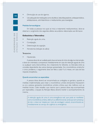 100
CADERNOSDE
ATENÇÃOBÁSICA
• Diminuição do uso de cigarros.
• Usoadequadodemedicaçõescomodiuréticos,beta-bloqueadores,antiespasmódicos,
antidepressivos, anti-histamínicos e medicamentos para tosse/gripe.
Medidas farmacológicas
Em todas as pessoas nos quais se inicia o tratamento medicamentoso, deve-se
observar o surgimento dos seguintes efeitos secundários relacionados aos fármacos:
Oxibutinina e Tolterodina:
• Retenção aguda de urina.
• Constipação.
• Deterioração da cognição.
• Xerostomia (redução da saliva)
Terazocina:
• Hipotensão.
A pessoa deve de ser avaliada após duas semanas do início de alguma intervenção,
e deve ser orientada a comparecer imediatamente em caso de retenção aguda de urina
ou qualquer outra intercorrência. Se o tratamento for eficiente, os intervalos entre as
consultas dependerão das outras doenças apresentadas. Se a incontinência urinária for
o único problema, o seguimento deve ser feito a cada 4 a 6 meses, em caso de boa
resposta terapêutica.
Quando encaminhar ao especialista
A pessoa idosa deverá ser encaminhada ao urologista ou geriatra, quando as
medidas implementadas para tratar a incontinência urinária temporária fracassarem
ou se a pessoa apresenta incontinência urinária crônica que não melhora com as
medidas iniciais. Cabe ressaltar, que mesmo que a pessoa idosa seja acompanhada
por especialista, a equipe da Atenção Básica deverá manter o acompanhamento da
mesma.
A retenção aguda de urina é uma emergência real, que pode se manifestar
como incontinência urinária, delirium ou déficit funcional, ainda que sem presença
de dor, e deve ser tratada por meio de sondagem vesical, encaminhando-se
imediatamente ao serviço de urgência ou emergência.
 