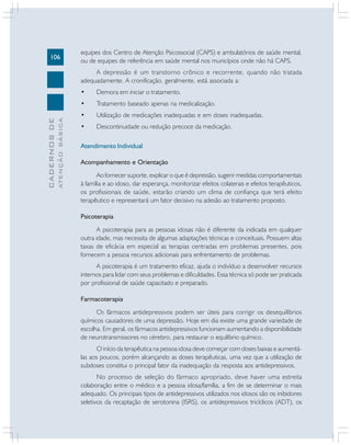 106
CADERNOSDE
ATENÇÃOBÁSICA
equipes dos Centro de Atenção Psicossocial (CAPS) e ambulatórios de saúde mental,
ou de equipes de referência em saúde mental nos municípios onde não há CAPS.
A depressão é um transtorno crônico e recorrente, quando não tratada
adequadamente. A cronificação, geralmente, está associada a:
• Demora em iniciar o tratamento.
• Tratamento baseado apenas na medicalização.
• Utilização de medicações inadequadas e em doses inadequadas.
• Descontinuidade ou redução precoce da medicação.
Atendimento Individual
Acompanhamento e Orientação
Ao fornecer suporte, explicar o que é depressão, sugerir medidas comportamentais
à família e ao idoso, dar esperança, monitorizar efeitos colaterais e efeitos terapêuticos,
os profissionais de saúde, estarão criando um clima de confiança que terá efeito
terapêutico e representará um fator decisivo na adesão ao tratamento proposto.
Psicoterapia
A psicoterapia para as pessoas idosas não é diferente da indicada em qualquer
outra idade, mas necessita de algumas adaptações técnicas e conceituais. Possuem altas
taxas de eficácia em especial as terapias centradas em problemas presentes, pois
fornecem a pessoa recursos adicionais para enfrentamento de problemas.
A psicoterapia é um tratamento eficaz, ajuda o indivíduo a desenvolver recursos
internos para lidar com seus problemas e dificuldades. Essa técnica só pode ser praticada
por profissional de saúde capacitado e preparado.
Farmacoterapia
OS fármacos antidepressivos podem ser úteis para corrigir os desequilíbrios
químicos causadores de uma depressão. Hoje em dia existe uma grande variedade de
escolha. Em geral, os fármacos antidepressivos funcionam aumentando a disponibilidade
de neurotransmissores no cérebro, para restaurar o equilíbrio químico.
O início da terapêutica na pessoa idosa deve começar com doses baixas e aumentá-
las aos poucos, porém alcançando as doses terapêuticas, uma vez que a utilização de
subdoses constitui o principal fator da inadequação da resposta aos antidepressivos.
No processo de seleção do fármaco apropriado, deve haver uma estreita
colaboração entre o médico e a pessoa idosa/família, a fim de se determinar o mais
adequado. Os principais tipos de antidepressivos utilizados nos idosos são os inibidores
seletivos da recaptação de serotonina (ISRS), os antidepressivos tricíclicos (ADT), os
 
