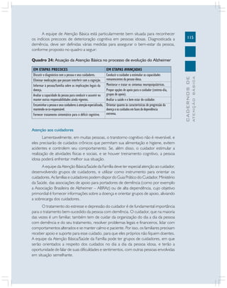 115
CADERNOSDE
ATENÇÃOBÁSICA
A equipe de Atenção Básica está particularmente bem situada para reconhecer
os indícios precoces de deterioração cognitiva em pessoas idosas. Diagnosticada a
demência, deve ser definidas várias medidas para assegurar o bem-estar da pessoa,
conforme proposto no quadro a seguir:
Quadro 24: Atuação da Atenção Básica no processo de evolução do Alzheimer
Atenção aos cuidadores
Lamentavelmente, em muitas pessoas, o transtorno cognitivo não é reversível, e
eles precisarão de cuidados crônicos que permitam sua alimentação e higiene, evitem
acidentes e controlem seu comportamento. Se, além disso, o cuidador estimular a
realização de atividades físicas e sociais, e se houver treinamento cognitivo, a pessoa
idosa poderá enfrentar melhor sua situação.
A equipe da Atenção Básica/Saúde da Família deve ter especial atenção ao cuidador,
desenvolvendo grupos de cuidadores, e utilizar como instrumento para orientar os
cuidadores. As famílias e cuidadores podem dispor do Guia Prático do Cuidador, Ministério
da Saúde, das associações de apoio para portadores de demência (como por exemplo
a Associação Brasileira de Alzheimer – ABRAz) ou de alta dependência, cujo objetivo
primordial é fornecer informações sobre a doença e orientar grupos de apoio, aliviando
a sobrecarga dos cuidadores.
O tratamento do estresse e depressão do cuidador é de fundamental importância
para o tratamento bem-sucedido da pessoa com demência. O cuidador, que na maioria
das vezes é um familiar, também tem de cuidar da organização do dia a dia da pessoa
com demência e do seu tratamento, resolver problemas legais e financeiros, lidar com
comportamentos alterados e se manter calmo e paciente. Por isso, os familiares precisam
receber apoio e suporte para esse cuidado, para que eles próprios não fiquem doentes.
A equipe da Atenção Básica/Saúde da Família pode ter grupos de cuidadores, em que
serão orientados a respeito dos cuidados no dia a dia da pessoa idosa, e terão a
oportunidade de falar de suas dificuldades e sentimentos, com outras pessoas envolvidas
em situação semelhante.
EM ETAPAS PRECOCES
Discutir o diagnóstico com a pessoa e seus cuidadores.
Eliminar medicações que possam interferir com a cognição.
Informar à pessoa/família sobre as implicações legais da
doença.
Avaliar a capacidade da pessoa para conduzir e assumir ou
manter outras responsabilidades ainda vigentes.
Encaminhar a pessoa e seus cuidadores à atenção especializada,
mantendo-seco-responsável.
Fornecer tratamento sintomático para o déficit cognitivo.
EM ETAPAS AVANÇADAS
Conduzir o cuidador a estimular as capacidades
remanescentes da pessoa idosa.
Monitorar e tratar os sintomas neuropsiquiátricos.
Propor opções de apoio para o cuidador (centros-dia,
grupos de apoio).
Avaliar a saúde e o bem estar do cuidador.
Orientar quanto às características de progressão da
doença e os cuidados em fases de dependência
extrema.
 