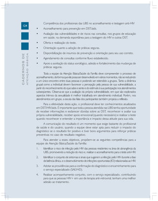 124
CADERNOSDE
ATENÇÃOBÁSICA
Competência dos profissionais das UBS no aconselhamento e testagem anti-HIV
• Aconselhamento para prevenção em DST/aids.
• Avaliação das vulnerabilidades e de riscos nas consultas, nos grupos de educação
em saúde, na demanda espontânea para a testagem do HIV e outras DST.
• Oferta e realização do teste.
• Orientação quanto a adoção de práticas seguras.
• Disponibilização de insumos de prevenção e orientação para seu uso correto.
• Agendamento de consultas conforme fluxo estabelecido.
• Apoio a aceitação do status sorológico, adesão e fortalecimento das mudanças de
práticas seguras.
Toda a equipe da Atenção Básica/Saúde da Família deve compreender o processo de
aconselhamento,deformaqueelepossaserdesenvolvidoemváriosmomentos,nãosereduzindo
a um único encontro entre duas pessoas e podendo ser estendido a grupos. Tanto a dinâmica
grupal como a individual devem favorecer a percepção pela pessoa de sua vulnerabilidade, a
partirdoreconhecimentodoquesabeesenteedoestímuloàsuaparticipaçãonosatendimentos
subseqüentes. Observa-se que a avaliação da própria vulnerabilidade, em que são explorados
aspectos íntimos da sexualidade é melhor trabalhada em atendimento individual. Porém, nos
atendimentos em grupo, a escuta das falas dos participantes também propicia a reflexão.
Para a efetividade desta ação, o profissional deve ter conhecimentos atualizados
em DST/HIV/aids. É importante que toda a pessoa atendida nas UBS tenha oportunidade
de receber informações e esclarecer dúvidas sobre as DST, reconhecer e avaliar sua
própria vulnerabilidade, receber apoio emocional (quando necessário) e realizar o teste
quando reconhecer e entender a importância e impacto dessa atitude para sua vida.
A comunicação do resultado é um momento que exige bastante do profissional
de saúde e do usuário, quando a equipe deve estar apta para reduzir o impacto do
diagnóstico se o resultado for positivo e tiver bons argumentos para reforçar práticas
preventivas no caso de resultado negativo.
Para atender a esses objetivos, propõem-se as seguintes competências para a
equipe de Atenção Básica/Saúde da Família:
1. Identificar o risco de infecção pelo HIV das pessoas residentes na área de abrangência da
UBS, promovendo a redução do risco e, realizar o aconselhamento para o teste anti-HIV.
2. Identificar o conjunto de sintomas e sinais que sugerem a infecção pelo HIV durante a fase
delatênciaclínica,eodesenvolvimentodeinfecçõesoportunistas(IO)relacionadasaoHIV.
3. Adotar as providências para a confirmação do diagnóstico e encaminhamento para
o serviço especializado (SAE/HD).
4. Realizar acompanhamento conjunto, com o serviço especializado, contribuindo
para que as pessoas HIV+ em uso de terapia anti-retroviral, tenham uma melhor
adesão ao tratamento.
 