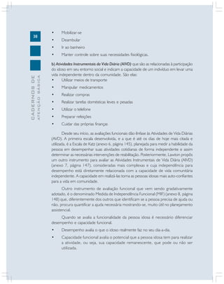 38
CADERNOSDE
ATENÇÃOBÁSICA
• Mobilizar-se
• Deambular
• Ir ao banheiro
• Manter controle sobre suas necessidades fisiológicas.
b) Atividades Instrumentais da Vida Diária (AIVD) que são as relacionadas à participação
do idoso em seu entorno social e indicam a capacidade de um indivíduo em levar uma
vida independente dentro da comunidade. São elas:
• Utilizar meios de transporte
• Manipular medicamentos
• Realizar compras
• Realizar tarefas domésticas leves e pesadas
• Utilizar o telefone
• Preparar refeições
• Cuidar das próprias finanças
Desde seu início, as avaliações funcionais dão ênfase às Atividades de Vida Diárias
(AVD). A primeira escala desenvolvida, e a que é até os dias de hoje mais citada e
utilizada, é a Escala de Katz (anexo 6, página 145), planejada para medir a habilidade da
pessoa em desempenhar suas atividades cotidianas de forma independente e assim
determinar as necessárias intervenções de reabilitação. Posteriormente, Lawton propôs
um outro instrumento para avaliar as Atividades Instrumentais de Vida Diária (AIVD)
(anexo 7, página 147), consideradas mais complexas e cuja independência para
desempenho está diretamente relacionada com a capacidade de vida comunitária
independente. A capacidade em realizá-las torna as pessoas idosas mais auto-confiantes
para a vida em comunidade.
Outro instrumento de avaliação funcional que vem sendo gradativamente
adotado, é o denominado Medida de Independência Funcional (MIF) (anexo 8, página
148) que, diferentemente dos outros que identificam se a pessoa precisa de ajuda ou
não, procura quantificar a ajuda necessária mostrando-se, muito útil no planejamento
assistencial.
Quando se avalia a funcionalidade da pessoa idosa é necessário diferenciar
desempenho e capacidade funcional.
• Desempenho avalia o que o idoso realmente faz no seu dia-a-dia.
• Capacidade funcional avalia o potencial que a pessoa idosa tem para realizar
a atividade, ou seja, sua capacidade remanescente, que pode ou não ser
utilizada.
 