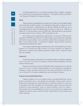 64
CADERNOSDE
ATENÇÃOBÁSICA
Uma lista de alimentos com os respectivos teores de cálcio, magnésio, manganês,
boro e vitaminas K e C está disponível no capítulo 8 – “Promoção da saúde no climatério”
– do Manual de Climatério do Ministério da Saúde.
Cálcio
Todas as pessoas se beneficiarão de uma dieta rica em cálcio ou da sua suplementação
para manutenção da saúde em geral, e, em particular do tecido ósseo. Crianças de 3 e de
4 a 8 anos necessitam, respectivamente, de 500mg e 800mg de cálcio por dia. A
necessidade diária de cálcio dos adolescentes de ambos os sexos é de 1300mg. Os
adultos de 19 a 50 anos devem consumir de 800 mg a 1000mg de cálcio ao dia enquanto
os maiores que 50 anos e os idosos, 1200 mg de cálcio por dia.
Para mulheres com osteoporose é preconizado o consumo de 1500mg ao dia,
associados a 400-800 mg de vitamina D. O cálcio pode ser pouco absorvido na presença
de alimentos ricos em oxalato, como o espinafre, a batata-doce e o aspargo; ou ricos em
fitato, como o farelo de trigo. A presença de magnésio, além de outros minerais, é
fundamental para absorção do cálcio.
Nos casos de suplementação medicamentosa, deve-se dar preferência ao Cálcio
quelato e ao Carbonato de cálcio, devido a sua maior absorção, em relação ao
Gluconato e ao lactato. Nas mulheres propensas à litíase renal, o Citrato de cálcio
deve ser preferido.
Vitamina D
A vitamina D pode ser adquirida por meio da alimentação, medicação e exposição
ao sol, no mínimo 15 minutos, em horários e durante períodos adequados (início da
manhã e final da tarde).
Pode ser administrada na dose de 400 a 800 UI/dia, especialmente em mulheres
acima de 65 anos, em idoso institucionalizados ou com osteoporose estabelecida.
Entretanto, revisão sistemática demonstrou que ainda permanecem incertezas no
uso de vitamina D e derivados isoladamente para prevenção de fraturas.
Práticas Corporais/Atividades Físicas
Hábitos saudáveis como uma regular prática corporal/atividade física, são de
grande importância para a manutenção da densidade mineral óssea e para o
tratamento da osteoporose. Especificamente os exercícios aeróbicos e com peso
(musculação), têm sido associados com manutenção e ganho da massa óssea em
mulheres na pós-menopausa, tanto na coluna vertebral, como no quadril -
observando sempre as possibilidades de cada uma. Em pacientes com osteoporose
estabelecida, deve-se evitar exercícios de alto impacto pelos ricos de fraturas que
podem acarretar.
 