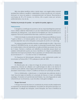 65
CADERNOSDE
ATENÇÃOBÁSICA
Além dos efeitos benéficos sobre o tecido ósseo, uma regular prática corporal/
atividade física melhora o equilíbrio, a elasticidade e a força muscular que, em conjunto,
diminuem os riscos de quedas e, conseqüentemente, de fraturas. Recomenda-se
caminhadas de 30 a 45 minutos, no mínimo, três a quatro vezes por semana,
preferentemente, à luz do dia.
Medidas de prevenção de quedas – ver capítulo de quedas, página xx.
Medicamentos
É obrigatória a cientificação do paciente ou de seu responsável legal dos potenciais
riscos e efeitos colaterais relacionados ao uso dos medicamentos preconizados para o
tratamento da osteoporose, o que deverá ser formalizado por meio da assinatura do
respectivo Termo de Consentimento Informado, conforme no protocolo.
Critério de inclusão no protocolo de tratamento: Osteoporose definida por escore
T igual ou inferior a –2,5 desvios-padrão, com ou sem fratura prévia. Os critérios de
exclusão dependem das contra-indicações e precauções de acordo com cada droga
Na osteoporose glicocorticóide-induzida a suplementação de cálcio 1,0g ao dia e
vitamina D 400-800UI ao dia, via oral, ajudam na prevenção da perda óssea, devendo
ser iniciados desde o início de tratamentos com glicocorticóides que possam durar mais
de 3 meses. Homens e mulheres com deficiência de esteróides sexuais devem ser
avaliados individualmente quanto aos riscos e benefícios em relação à possibilidade de
tratamento hormonal concomitante. Para os pacientes com densitometria óssea abaixo
da normal (escore T < -1,0), deve-se iniciar um bisfosfonado.
Os Esquemas de Administração referentes a cada medicamento podem ser
encontrados na Portaria SAS nº 470, publicada em Julho de 2002.
Bifosfonados
Os Bisfosfonados são a classe de drogas de primeira escolha no manejo da
osteoporose, devendo ser utilizados com suplementação de cálcio e de vitamina D
conforme acima definido. Estas drogas já demonstraram serem capazes de melhorar a
densidade mineral óssea e reduzir a incidência de fraturas em prevenção secundária.
Entre os bifosfonados, o alendronato e o risendronato são preferíveis devido à
maior documen-tação de benefício em prevenção de fraturas e à maior comodidade
posológica. Os estudos com pamidronato são limitados, mas, esta droga pode ser usada
ciclicamente por via intravenosa, o que não afeta o trato gastro-esofágico.
Terapia Hormonal
A Terapia Hormonal não deve ser considerada de primeira escolha isoladamente
no tratamento da osteoporose estabelecida, mas poderá ser útil quando associada a um
bisfosfonado. A avaliação das indicações, contra-indicações, dos riscos e benefícios da
 