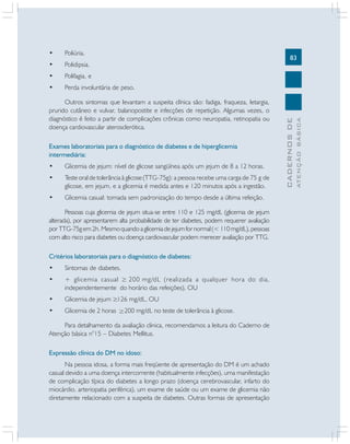 83
CADERNOSDE
ATENÇÃOBÁSICA
• Poliúria.
• Polidipsia.
• Polifagia, e
• Perda involuntária de peso.
Outros sintomas que levantam a suspeita clínica são: fadiga, fraqueza, letargia,
prurido cutâneo e vulvar, balanopostite e infecções de repetição. Algumas vezes, o
diagnóstico é feito a partir de complicações crônicas como neuropatia, retinopatia ou
doença cardiovascular aterosclerótica.
Exames laboratoriais para o diagnóstico de diabetes e de hiperglicemia
intermediária:
• Glicemia de jejum: nível de glicose sangüínea após um jejum de 8 a 12 horas.
• Teste oral de tolerância à glicose (TTG-75g): a pessoa recebe uma carga de 75 g de
glicose, em jejum, e a glicemia é medida antes e 120 minutos após a ingestão.
• Glicemia casual: tomada sem padronização do tempo desde a última refeição.
Pessoas cuja glicemia de jejum situa-se entre 110 e 125 mg/dL (glicemia de jejum
alterada), por apresentarem alta probabilidade de ter diabetes, podem requerer avaliação
porTTG-75gem2h.Mesmoquandoaglicemiadejejumfornormal(<110mg/dL),pessoas
com alto risco para diabetes ou doença cardiovascular podem merecer avaliação por TTG.
Critérios laboratoriais para o diagnóstico de diabetes:
• Sintomas de diabetes.
• + glicemia casual 200 mg/dL (realizada a qualquer hora do dia,
independentemente do horário das refeições), OU
• Glicemia de jejum 126 mg/dL, OU
• Glicemia de 2 horas 200 mg/dL no teste de tolerância à glicose.
Para detalhamento da avaliação clinica, recomendamos a leitura do Caderno de
Atenção básica n°15 – Diabetes Mellitus.
Expressão clínica do DM no idoso:
Na pessoa idosa, a forma mais freqüente de apresentação do DM é um achado
casual devido a uma doença intercorrente (habitualmente infecções), uma manifestação
de complicação típica do diabetes a longo prazo (doença cerebrovascular, infarto do
miocárdio, arteriopatia periférica), um exame de saúde ou um exame de glicemia não
diretamente relacionado com a suspeita de diabetes. Outras formas de apresentação
 