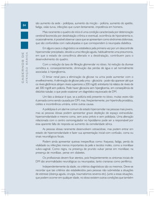 84
CADERNOSDE
ATENÇÃOBÁSICA
são aumento da sede - polidipsia, aumento da micção - poliúria, aumento do apetite,
fadiga, visão turva, infecções que curam lentamente, impotência em homens.
Mais raramente o quadro de início é uma condição caracterizada por deterioração
cerebral favorecida por desidratação crônica e eventual, ocorrência de hiponatremia e,
ocasionalmente, é possível observar casos que se apresentam como síndromes dolorosas,
que são confundidas com radiculopatias e que correspondem à neuropatia diabética.
Em alguns casos o diagnóstico se estabelece pela primeira vez por um descontrole
hiperosmolar precipitado, devido a uma infecção aguda, habitualmente uma pneumonia,
em que o estado de consciência alterado e a desidratação, contribuem para o
desenvolvimento do quadro.
Com a redução da taxa de filtração glomerular no idoso, há redução da diurese
osmótica e, conseqüentemente, diminuição das perdas de água e sal normalmente
associadas à hiperglicemia.
O limiar renal para a eliminação da glicose na urina pode aumentar com o
envelhecimento. A eliminação de glicose pela urina – glicosúria - pode não aparecer até que
os níveis glicêmicos atinjam níveis superiores a 200 mg/dl, entretanto há relatos de níveis de
até 300 mg/dl sem poliúria. Pode haver glicosúria sem hiperglicemia, em conseqüência de
distúrbio tubular, o que pode ocasionar um diagnóstico equivocado de DM.
Um fato a destacar é que, se a poliúria está presente no idoso, muitas vezes não
é pensada como sendo causada por DM, mas, freqüentemente, por hipertrofia prostática,
cistites e incontinência urinária, entre outras causas.
A polidipsia é um alarme comum de estado hiperosmolar nas pessoas mais jovens,
mas as pessoas idosas podem apresentar grave depleção de espaço extracelular,
hiperosmolaridade e mesmo coma, sem aviso prévio e sem polidipsia. Uma alteração
relacionada com o centro osmoregulador no hipotálamo pode ser a responsável por
essa aparente falta de resposta ao aumento da osmolaridade sérica.
As pessoas idosas raramente desenvolvem cetoacidose, mas podem entrar em
estado de hiperosmolaridade e fazer sua apresentação inicial com confusão, coma ou
sinais neurológicos focais.
Podem ainda apresentar queixas inespecíficas como: fraqueza, fadiga, perda da
vitalidade ou infecções menos importantes da pele e tecidos moles, como a monilíase
vulvo-vaginal. Como regra, na presença de prurido vulvar pense em monilíase; na
presença de monilíase, pense em diabetes.
Os profissionais devem ficar atentos, pois freqüentemente os sintomas iniciais de
DM são anormalidades neurológicas ou neuropatias, tanto cranianas como periférica.
Independentemente da idade, os critérios diagnósticos são os mesmos. Deve-se
recordar que tais critérios são estabelecidos para pessoas não submetidas a situações
de estresse (doença aguda, cirurgia, traumatismos severos etc). Junto a essas situações,
que podem ocorrer em qualquer idade, no idoso existem outras condições que também
 