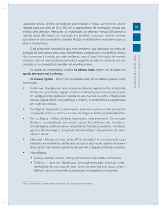 93
CADERNOSDE
ATENÇÃOBÁSICA
capacidade vesical, declínio da habilidade para retardar a micção, aumento do volume
residual (para não mais de 50 a 100 ml) e aparecimento de contrações vesicais não
inibidas pelo detrusor. Alterações da mobilidade, da destreza manual (dificultando a
retirada rápida das vestes), da motivação e a tendência a excretar maiores volumes
após deitar-se (em conseqüência da maior filtração renal) também predispõem a pessoa
idosa à incontinência.
É de primordial importância que esse problema seja abordado na rotina de
avaliação de toda pessoa idosa, pois habitualmente, a pessoa com incontinência urinária
não comparece à consulta por esse problema, nem dá essa informação de maneira
voluntária. Isso se deve fundamen-talmente à vergonha sentida e à crença de ser esta
condição uma conseqüência inevitável do envelhecimento.
As causas de incontinência urinária na pessoa idosa podem ser divididas em
agudas (temporárias) e crônicas.
As Causas Agudas – devem ser descartadas antes de se realizar qualquer outra
intervenção:
• Endócrinas - hiperglicemia, hiperpotassemia, diabetes, vaginite atrófica. A hipotrofia
dos tecidos periuretrais e vaginais ocorre em mulheres após a menopausa e implica
em adelgaçamento epitelial com perda do selo mucoso da uretra, irritação local,
mucosa vaginal friável, com petéquias e eritema. A incontinência é caracterizada
por urgência e disúria.
• Psicológicas - depressão (quando severa, pode levar a pessoa a não se importar
com perda urinária ou reduzir a iniciativa de chegar ao banheiro) idéias delirantes.
• Farmacológicas - Efeitos adversos tratamentos medicamentosos. Os principais
fármacos ou substâncias que podem causar Incontinência são: diuréticos,
anticolinérgicos, antide-pressivos, antipsicóticos, hipnóticos-sedativos, narcóticos,
agonista alfa-adrenérgico, antagonista alfa-adrenérgico, bloqueadores de cálcio,
cafeína e álcool.
• Infecciosas - Infecção do trato urinário (ITU) sintomática6
é uma importante causa
transitória de incontinência urinária, uma vez que os sintomas de urgência miccional e
disúria podem ser intensos a ponto de não permitir a chegada ao banheiro a tempo;
• Neurológicas:
• Doença vascular cerebral, doença de Parkinson, hidrocefalia normotensa.
• Delirium - deve ser identificado, principalmente pela eventual morbi-
mortalidade de sua causa de base. Uma vez revertida essa causa, tanto o
delirium como a incontinência precipitada normalmente se resolvem.
6
A ITU assintomática, muito comum em idosos, não é causa de incontinência.
 