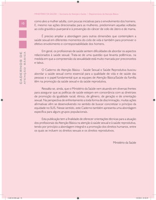 MINISTÉRIO DA SAÚDE / Secretaria de Atenção à Saúde / Departamento de Atenção Básica


                                            como alvo a mulher adulta, com poucas iniciativas para o envolvimento dos homens.
                   10
                                            E, mesmo nas ações direcionadas para as mulheres, predominam aquelas voltadas
                                            ao ciclo gravídico-puerperal e à prevenção do câncer de colo de útero e de mama.

                                                  É preciso ampliar a abordagem para outras dimensões que contemplem a
                                            saúde sexual em diferentes momentos do ciclo de vida e também para promover o
                                            efetivo envolvimento e corresponsabilidade dos homens.

                                                  Em geral, os profissionais de saúde sentem dificuldades de abordar os aspectos
                           ATENÇÃO BÁSICA
             CADERNOS DE




                                            relacionados à saúde sexual. Trata-se de uma questão que levanta polêmicas, na
                                            medida em que a compreensão da sexualidade está muito marcada por preconceitos
                                            e tabus.

                                                 O Caderno de Atenção Básica – Saúde Sexual e Saúde Reprodutiva buscou
                                            abordar a saúde sexual como essencial para a qualidade de vida e de saúde das
                                            pessoas e o papel fundamental que as equipes de Atenção Básica/Saúde da Família
                                            têm na promoção da saúde sexual e da saúde reprodutiva.

                                                  Ressalta-se, ainda, que o Ministério da Saúde vem atuando em diversas frentes
                                            para assegurar que as políticas de saúde estejam em consonância com as diretrizes
                                            de promoção da igualdade racial, étnica, de gênero, de geração e de orientação
                                            sexual. Na perspectiva de enfrentamento a toda forma de discriminação, muitas ações
                                            afirmativas vêm se desenvolvendo no sentido de buscar concretizar o princípio da
                                            equidade no SUS. Nesse sentido, este Caderno também apresenta uma abordagem
                                            específica para alguns grupos populacionais.

                                                  Esta publicação tem a finalidade de oferecer orientações técnicas para a atuação
                                            dos profissionais da Atenção Básica na atenção à saúde sexual e à saúde reprodutiva,
                                            tendo por princípio a abordagem integral e a promoção dos direitos humanos, entre
                                            os quais se incluem os direitos sexuais e os direitos reprodutivos.


                                                                                                                          Ministério da Saúde




CAB 26 SSR.indd 10                                                                                                                          2/8/2010 22:30:29
 