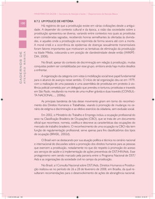 MINISTÉRIO DA SAÚDE / Secretaria de Atenção à Saúde / Departamento de Atenção Básica


                                            8.7.2 UM POUCO DE HISTÓRIA
                 100
                                                   Há registros de que a prostituição existe em várias civilizações desde a antigui-
                                            dade. A depender do contexto cultural e da época, a visão das sociedades sobre a
                                            prostituição apresentou-se diversa, variando entre contextos nos quais as prostitutas
                                            eram consideradas sagradas, recebendo honras semelhantes às ofertadas às divinda-
                                            des, e aqueles onde a prostituição era reprimida de forma severa até com a morte.
                                            A moral cristã e a ocorrência de epidemias de doenças sexualmente transmissíveis
                                            foram fatores importantes que motivaram as tentativas de eliminação da prostituição
                                            na Idade Média, colocando-a em posição de clandestinidade desde então (WIKIPÉ-
                           ATENÇÃO BÁSICA
             CADERNOS DE




                                            DIA, 2008).
                                                  No Brasil, apesar do contexto de discriminação em relação à prostituição, muitas
                                            conquistas podem ser contabilizadas por esse grupo, embora ainda haja muitos desafios
                                            a enfrentar.
                                                   A organização da categoria com vistas à mobilização social teve papel fundamental
                                            para o alcance de avanços nesse sentido. O início de tal organização deu-se em 1979,
                                            com a realização de uma passeata e uma assembleia de prostitutas em protesto à vio-
                                            lência policial cometida por um delegado que prendeu e torturou prostitutas e travestis
                                            em São Paulo, resultando na morte de uma mulher grávida e duas travestis (CONSUL-
                                            TA NACIONAL..., 2008a).
                                                  As principais bandeiras de luta desse movimento giram em torno do reconheci-
                                            mento dos Direitos Humanos e Trabalhistas, visando à promoção de mudanças no ce-
                                            nário de estigma e discriminação e ao efetivo exercício da cidadania, sem exclusão social.
                                                    Em 2002, o Ministério do Trabalho e Emprego incluiu a ocupação profissional do
                                            sexo na Classificação Brasileira de Ocupações (CBO), que se trata de um documento
                                            oficial que reconhece, nomeia, codifica e descreve as características das ocupações do
                                            mercado de trabalho brasileiro. O reconhecimento de uma ocupação na CBO não tem
                                            função de regulamentação profissional, serve apenas para fins classificatórios dos tipos
                                            de ocupação (BRASIL, 2002d).
                                                   O Brasil vem se destacando por sua atuação política e técnica no cenário nacional
                                            e internacional de discussões sobre a promoção dos direitos humanos para as pessoas
                                            que exercem a prostituição, notadamente no que diz respeito à promoção do acesso
                                            aos serviços de saúde e à implementação de ações preventivas de DST/HIV/Aids. Esse
                                            protagonismo vem sendo marcado pela parceria entre o Programa Nacional de DST/
                                            Aids e as organizações da sociedade civil no campo da prostituição.
                                                   No Brasil, a I Consulta Nacional sobre DST/Aids, Direitos Humanos e Prostitui-
                                            ção realizou-se no período de 26 a 28 de fevereiro de 2008, em Brasília, da qual re-
                                            sultaram recomendações para o desenvolvimento de ações de abrangência nacional.




CAB 26 SSR.indd 100                                                                                                                  2/8/2010 22:30:39
 