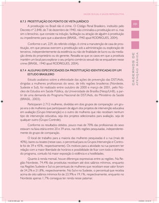 SAÚDE SEXUAL E SAÚDE REPRODUTIVA


               8.7.3 PROSTITUIÇÃO DO PONTO DE VISTA JURÍDICO
                                                                                                               101
                     A prostituição no Brasil não é crime. O Código Penal Brasileiro, instituído pelo
               Decreto nº 2.848, de 7 de dezembro de 1940, não criminaliza a prostituição em si, mas
               sim o lenocínio, que consiste na indução, facilitação ou atração de alguém à prostituição
               ou impedimento para que a abandone (BRASIL, 1940 apud RODRIGUES, 2004).
                      Conforme o art. 229, do referido código, é crime a manutenção de casa de pros-
               tituição, em que pessoas exercem a prostituição sob a administração ou exploração de
               terceiros, independentemente da existência ou não de finalidade de lucro ou da media-




                                                                                                                         ATENÇÃO BÁSICA
                                                                                                           CADERNOS DE
               ção direta do proprietário ou do gerente. Ressalta-se que os casos em que a prostituta
               mantém um local para explorar o seu próprio comércio sexual não se enquadram nesse
               crime (BRASIL, 1940 apud RODRIGUES, 2004).

               8.7.4 ALGUMAS ESPECIFICIDADES DA PROSTITUIÇÃO IDENTIFICADAS EM UM
                     ESTUDO BRASILEIRO
                      Estudo avaliativo sobre a efetividade das ações de prevenção das DST/Aids,
               dirigidas a mulheres profissionais do sexo, de três regiões brasileiras (Nordeste,
               Sudeste e Sul), foi realizado entre outubro de 2000 e março de 2001, pelo Nú-
               cleo de Estudos em Saúde Pública, da Universidade de Brasília (Nesp/UnB), a par-
               tir de uma demanda do Programa Nacional de DST/Aids, do Ministério da Saúde
               (BRASIL, 2003).
                     Participaram 2.712 mulheres, divididas em dois grupos de comparação: um gru-
               po era o de mulheres que participavam de algum dos projetos de intervenção educativa
               em avaliação (Grupo Intervenção) e o outro de mulheres que não recebiam nenhum
               tipo de intervenção educativa, seja dos projetos selecionados para avaliação, seja de
               qualquer outro (Grupo Controle).
                     Conforme os resultados obtidos, pouco mais de 70% das profissionais do sexo
               estavam na faixa etária entre 20 e 39 anos, nas três regiões pesquisadas, independente-
               mente do grupo de comparação.
                       O local de trabalho para a maioria das mulheres pesquisadas é a rua (mais de
               40%), bares ou boates (nesse caso, o percentual para os Grupos Intervenção e Contro-
               le foi de 39 e 45%, respectivamente). Os motivos para a atividade na rua parecem ter
               relação com a maior liberdade de horários e possibilidade de ficar com todo o dinheiro
               do programa, contudo há maior exposição à violência e a hostilidades.
                     Quanto à renda mensal, houve diferenças expressivas entre as regiões. Na Re-
               gião Nordeste, 74,4% das prostitutas recebiam até dois salários mínimos, enquanto
               nas Regiões Sudeste e Sul os percentuais de mulheres que recebiam esse valor foram
               de 34,2% e 21,8%, respectivamente. No Sul e no Sudeste, o percentual que recebia
               acima de oito salários mínimos foi de 23,9% e 19,1%, respectivamente, enquanto no
               Nordeste apenas 1,7% conseguia ter renda nesse patamar.




CAB 26 SSR.indd 101                                                                                                                   2/8/2010 22:30:39
 