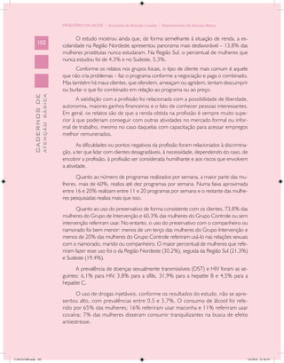 MINISTÉRIO DA SAÚDE / Secretaria de Atenção à Saúde / Departamento de Atenção Básica


                                                   O estudo mostrou ainda que, de forma semelhante à situação de renda, a es-
                 102
                                            colaridade na Região Nordeste apresentou panorama mais desfavorável – 13,8% das
                                            mulheres prostitutas nunca estudaram. Na Região Sul, o percentual de mulheres que
                                            nunca estudou foi de 4,3% e no Sudeste, 5,3%.
                                                  Conforme os relatos nos grupos focais, o tipo de cliente mais comum é aquele
                                            que não cria problemas – faz o programa conforme a negociação e paga o combinado.
                                            Mas também há maus clientes, que ofendem, ameaçam ou agridem, tentam descumprir
                                            ou burlar o que foi combinado em relação ao programa ou ao preço.
                           ATENÇÃO BÁSICA
             CADERNOS DE




                                                   A satisfação com a profissão foi relacionada com a possibilidade de liberdade,
                                            autonomia, maiores ganhos financeiros e o fato de conhecer pessoas interessantes.
                                            Em geral, os relatos são de que a renda obtida na profissão é sempre muito supe-
                                            rior à que poderiam conseguir com outras atividades no mercado formal ou infor-
                                            mal de trabalho, mesmo no caso daquelas com capacitação para acessar empregos
                                            melhor remunerados.
                                                   As dificuldades ou pontos negativos da profissão foram relacionados à discrimina-
                                            ção, a ter que lidar com clientes desagradáveis, à necessidade, dependendo do caso, de
                                            encobrir a profissão, à profissão ser considerada humilhante e aos riscos que envolvem
                                            a atividade.
                                                  Quanto ao número de programas realizados por semana, a maior parte das mu-
                                            lheres, mais de 60%, realiza até dez programas por semana. Numa faixa aproximada
                                            entre 16 e 20% realizam entre 11 e 20 programas por semana e o restante das mulhe-
                                            res pesquisadas realiza mais que isso.
                                                  Quanto ao uso do preservativo de forma consistente com os clientes, 73,8% das
                                            mulheres do Grupo de Intervenção e 60,3% das mulheres do Grupo Controle ou sem
                                            intervenção referiram usar. No entanto, o uso do preservativo com o companheiro ou
                                            namorado foi bem menor: menos de um terço das mulheres do Grupo Intervenção e
                                            menos de 20% das mulheres do Grupo Controle referiram usá-lo nas relações sexuais
                                            com o namorado, marido ou companheiro. O maior percentual de mulheres que refe-
                                            riram fazer esse uso foi o da Região Nordeste (30,2%), seguida da Região Sul (21,3%)
                                            e Sudeste (19,4%).
                                                  A prevalência de doenças sexualmente transmissíveis (DST) e HIV foram as se-
                                            guintes: 6,1% para HIV, 3,8% para a sífilis, 31,9% para a hepatite B e 4,5% para a
                                            hepatite C.
                                                  O uso de drogas injetáveis, conforme os resultados do estudo, não se apre-
                                            sentou alto, com prevalências entre 0,5 e 3,7%. O consumo de álcool foi refe-
                                            rido por 65% das mulheres; 16% referiram usar maconha e 11% referiram usar
                                            cocaína; 7% das mulheres disseram consumir tranquilizantes na busca de efeito
                                            antiestresse.




CAB 26 SSR.indd 102                                                                                                                2/8/2010 22:30:39
 