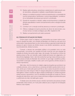 MINISTÉRIO DA SAÚDE / Secretaria de Atenção à Saúde / Departamento de Atenção Básica


                                                   10.	 Realizar ações educativas, preventivas e assistenciais em saúde sexual e saú-
                 104
                                                        de reprodutiva, adequadas à realidade e especificidades desse grupo.
                                                   11.	 Adequar, na medida do possível, horários de atendimento e a quantidade de
                                                        insumos (preservativos, lubrificantes e outros) disponibilizados, consideran-
                                                        do as necessidades das pessoas que exercem a prostituição.
                                                   12.	 Quando for necessário e indicado, realizar encaminhamentos a unidades de
                                                        atenção especializada e manter acompanhamento sobre a situação de saúde
                                                        da pessoa.
                           ATENÇÃO BÁSICA
             CADERNOS DE




                                                   13.	 Contribuir com a inserção social das pessoas qu e exercem a prostituição.
                                                   14.	 Ofertar a realização do exame preventivo do câncer de colo de útero, exa-
                                                        me das mamas e os testes sorológicos para sífilis, hepatite B e HIV.
                                                   15.	 Realizar acompanhamento pré-natal e puerperal.

                                            8.8 PESSOAS EM SITUAÇÃO DE PRISÃO
                                                  Embora sejam muitos os estigmas e os preconceitos que recaem sobre as pes-
                                            soas em situação de prisão, com exceção da liberdade e do direito ao voto para os já
                                            sentenciados, essas pessoas fazem jus aos mesmos direitos e garantias fundamentais das
                                            pessoas em geral, inclusive aos direitos sexuais e aos direitos reprodutivos, que são,
                                            reconhecidamente, direitos humanos.
                                                   Contudo, o descaso das autoridades públicas e da sociedade como um todo
                                            acompanhado, comumente, por questões de fundo moral faz com que situações de
                                            violações de direitos dos presos sejam regra, não exceção. No tocante ao número de
                                            pessoas presas no País, por exemplo, quase metade permanece sem julgamento, em
                                            clara afronta à legislação. Assim, não é de se estranhar que haja muitos entraves ao aces-
                                            so de pessoas privadas de liberdade não somente no que tange à assistência jurídica,
                                            mas também à educação, trabalho e saúde, assim como à garantia a direitos sexuais e a
                                            direitos reprodutivos.
                                                   Além disso, não há consenso em relação a algumas situações que acontecem nas
                                            unidades prisionais, como a visita íntima e a presença de bebês nascidos dentro do cár-
                                            cere, sendo que o modo pelo qual se permite ou não o acesso de parceiros nos presí-
                                            dios e aloca-se ou não crianças e mães em espaços adequados ao puerpério é bastante
                                            heterogêneo. Existem iniciativas de alguns estados da federação no sentido de garantir
                                            direitos sexuais e reprodutivos, como as atividades de educação em saúde em meio às
                                            situações de visita íntima, assim como a reserva de locais contíguos às penitenciárias para
                                            o acolhimento da mãe e do bebê após o parto.
                                                   O debate acerca dos direitos sexuais e direitos reprodutivos das pessoas privadas
                                            de liberdade, dessa maneira, em muito pode colaborar para a criação de normatizações
                                            federais a esse respeito.




CAB 26 SSR.indd 104                                                                                                                   2/8/2010 22:30:39
 