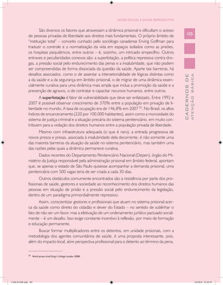 SAÚDE SEXUAL E SAÚDE REPRODUTIVA


                       São diversos os fatores que atravessam a dinâmica prisional e dificultam o acesso
               de pessoas privadas de liberdade aos direitos mais fundamentais. O próprio âmbito de            105
               “instituição total” – conceito cunhado pelo sociólogo canadense Erving Goffman para
               traduzir o controle e a normatização da vida em espaços isolados como as prisões,
               os hospitais psiquiátricos, entre outros – é, sozinho, um intricado empecilho. Outros
               entraves e peculiaridades conexos são: a superlotação, a política repressiva contra dro-
               gas, a pressão social pelo endurecimento das penas e a insalubridade, que não podem
               ser compreendidas de forma dissociada da questão da saúde. Aparte tais barreiras, há
               desafios associados, como o de assentar a intersetorialidade de lógicas distintas como




                                                                                                                         ATENÇÃO BÁSICA
                                                                                                           CADERNOS DE
               a da saúde e a da segurança em âmbito prisional, o de migrar de uma dinâmica essen-
               cialmente curativa para uma dinâmica mais ampla que inclua a promoção da saúde e a
               prevenção de agravos, o de contratar e capacitar recursos humanos, entre outros.
                     A superlotação é fator de vulnerabilidade que deve ser enfatizado. Entre 1992 e
               2007 é possível observar crescimento de 370% entre a população em privação de li-
               berdade no mundo. A taxa de ocupação era de 146,8% em 2007 20. No Brasil, os altos
               índices de encarceramento (220 por 100.000 habitantes), assim como a morosidade do
               sistema de justiça criminal e a situação precária do sistema penitenciário, em muito con-
               tribuem para a violação dos direitos humanos entre a população privada de liberdade.
                     Mesmo com infraestrutura adequada (o que é raro), a entrada progressiva de
               novos presos e presas, associada à insalubridade dela decorrente, é não somente uma
               das maiores barreiras da atuação da saúde no sistema penitenciário, mas também uma
               das razões pelas quais a dinâmica permanece curativa.
                      Dados recentes do Departamento Penitenciário Nacional (Depen), órgão do Mi-
               nistério da Justiça responsável pela administração prisional em âmbito federal, apontam
               que, se apenas o estado de São Paulo quisesse acompanhar a demanda prisional, uma
               penitenciária com 500 vagas teria de ser criada a cada 30 dias.
                      Outros obstáculos comumente encontrados são a resistência por parte dos pro-
               fissionais de saúde, gestores e sociedade ao reconhecimento dos direitos humanos das
               pessoas em situação de prisão e a pressão social pelo endurecimento da legislação,
               dentro de um paradigma primordialmente repressivo.
                      Assim, conscientizar gestores e profissionais que atuam no sistema prisional acer-
               ca da saúde como direito do cidadão e dever do Estado – no sentido de sublinhar o
               fato de não ser um favor, mas a efetivação de um ordenamento jurídico pactuado social-
               mente – é um desafio. Isso exige constante incentivo à reflexão, por meio de formação
               e educação permanente.
                     Buscar formar multiplicadores entre os detentos, em unidade prisionais, com a
               metodologia dos agentes comunitários de saúde, é uma proposta interessante, pois,
               além do impacto local, abre perspectiva profissional para o detento ao término da pena.
               __________________
               20
                    World prison brief King’s College London 2008.




CAB 26 SSR.indd 105                                                                                                                   2/8/2010 22:30:39
 