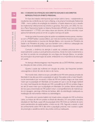 MINISTÉRIO DA SAÚDE / Secretaria de Atenção à Saúde / Departamento de Atenção Básica


                                            8.8.1 O DESAFIO DA ATENÇÃO AOS DIREITOS SEXUAIS E AOS DIREITOS
                 106
                                                  REPRODUTIVOS EM ÂMBITO PRISIONAL
                                                  Em face dos tratados internacionais que versam sobre o tema – notadamente os
                                            resultantes das conferências de Cairo e Beijing, e da própria Constituição Federal de
                                            1988 – marco político da ampliação da cidadania, o Estado depara-se com o desafio
                                            de implementar efetivamente tais direitos e garantias. Para tanto, em 2003, foi cria-
                                            do o Plano Nacional de Saúde no Sistema Penitenciário (PNSSP), por meio da Portaria
                                            Interministerial n° 1.777/03, com vistas a levar aos cárceres, de forma concreta, o que
                           ATENÇÃO BÁSICA
             CADERNOS DE




                                            apenas formalmente previa-se em lei: as ações e serviços de saúde.
                                                   Ainda que antes houvesse ações de saúde nos estabelecimentos penais, intentou-
                                            se com o PNSSP facilitar o acesso efetivo, por meio de incentivo financeiro para custeio
                                            e kit de medicamentos e insumos de Atenção Básica, com recursos do Ministério da
                                            Saúde e do Ministério da Justiça, que arca também com a reforma e adequação dos
                                            espaços físicos de estabelecimentos penais e equipamentos.
                                                   Contudo, a dinâmica da atenção à saúde nas unidades prisionais tem sido
                                            essencialmente curativa e pontualmente preventiva. Ainda há muito investimento a
                                            ser feito no sentido da consolidação de uma lógica de Atenção Básica, no sentido
                                            de promoção e da preservação da saúde, enfatizando-se a importância da educação
                                            em saúde.
                                                   As doenças infectocontagiosas mais frequentes são as DST/HIV/Aids, tuberculo-
                                            se, infecções do trato urinário, entre outras.
                                                  Quanto à saúde das mulheres em situação de prisão, são frequentes também
                                            vulvovaginites e câncer de colo de útero e de mama.
                                                    No mundo todo, observa-se que a prevalência de HIV entre pessoas privadas de
                                            liberdade é mais alta que entre a população em geral. Nos países onde a maior frequên-
                                            cia de transmissão é por via sexual, o índice de HIV em prisões chega a ser duas vezes
                                            maior que na população em liberdade. Já nos países em que o uso de drogas injetável
                                            é o meio mais frequente de infecção por HIV, a prevalência de HIV em prisões chega a
                                            ser até 20 vezes maior que na população em liberdade. Em prisões, fatores adicionais
                                            de risco para a transmissão do HIV podem incluir: o compartilhamento de material usa-
                                            do em tatuagens, piercings e lâminas de barbear, além da esterilização inadequada ou
                                            reutilização de instrumentos médicos ou odontológicos.
                                                   De acordo com recente boletim do Unaids sobre a situação do HIV na América
                                            Latina, os índices de HIV em prisões no Brasil são elevados. Em uma prisão masculina
                                            estudada em São Paulo, quase 6% da população tinha HIV. Entre as mulheres de outro
                                            centro penitenciário da capital paulista, o índice era de 14%. Segundo o estudo, o nível
                                            de conhecimento sobre HIV é alto entre a população prisional, mas o acesso a ações
                                            de prevenção e assistência dentro das prisões continua inadequado.




CAB 26 SSR.indd 106                                                                                                                2/8/2010 22:30:40
 