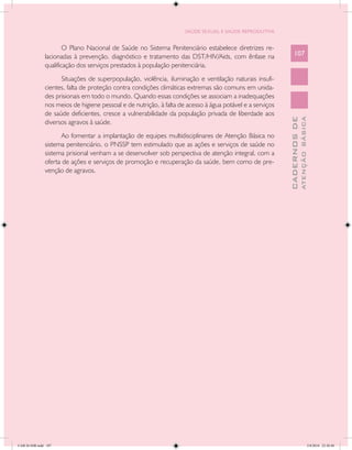 SAÚDE SEXUAL E SAÚDE REPRODUTIVA


                       O Plano Nacional de Saúde no Sistema Penitenciário estabelece diretrizes re-
               lacionadas à prevenção, diagnóstico e tratamento das DST/HIV/Aids, com ênfase na                107
               qualificação dos serviços prestados à população penitenciária.
                     Situações de superpopulação, violência, iluminação e ventilação naturais insufi-
               cientes, falta de proteção contra condições climáticas extremas são comuns em unida-
               des prisionais em todo o mundo. Quando essas condições se associam a inadequações
               nos meios de higiene pessoal e de nutrição, à falta de acesso à água potável e a serviços
               de saúde deficientes, cresce a vulnerabilidade da população privada de liberdade aos




                                                                                                                         ATENÇÃO BÁSICA
                                                                                                           CADERNOS DE
               diversos agravos à saúde.
                     Ao fomentar a implantação de equipes multidisciplinares de Atenção Básica no
               sistema penitenciário, o PNSSP tem estimulado que as ações e serviços de saúde no
               sistema prisional venham a se desenvolver sob perspectiva de atenção integral, com a
               oferta de ações e serviços de promoção e recuperação da saúde, bem como de pre-
               venção de agravos.




CAB 26 SSR.indd 107                                                                                                                   2/8/2010 22:30:40
 