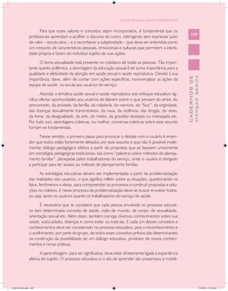 SAÚDE SEXUAL E SAÚDE REPRODUTIVA


                      Para que esses valores e conceitos sejam incorporados, é fundamental que os
               profissionais aprendam a acolher o discurso do outro, interagindo sem expressar juízo            109
               de valor – escuta ativa – e a reconhecer a subjetividade – que deve ser entendida como
               um conjunto de características pessoais, emocionais e culturais que permitem a identi-
               dade própria e fazem do indivíduo sujeito de suas ações.

                     O tema sexualidade está presente no cotidiano de todas as pessoas. Tão impor-
               tante quanto polêmica, a abordagem da educação sexual é de suma importância para a
               qualidade e efetividade da atenção em saúde sexual e saúde reprodutiva. Devido à sua




                                                                                                                          ATENÇÃO BÁSICA
                                                                                                            CADERNOS DE
               importância, deve, além de contar com ações específicas, transversalizar as ações da
               equipe de saúde, na escuta aos usuários do serviço.

                      Abordar a temática saúde sexual e saúde reprodutiva sob enfoque educativo sig-
               nifica ofertar oportunidades aos usuários de falarem sobre o que pensam do amor, do
               preconceito, da amizade, da família, da cidadania, do namoro, do “ficar”, da virgindade,
               das doenças sexualmente transmissíveis, da raiva, da violência, das drogas, do sexo,
               da fome, da desigualdade, da arte, do medo, da gravidez desejada ou indesejada etc.
               Por tudo isso, abordagens coletivas, ou melhor, conversas coletivas sobre esse assunto
               tornam-se fundamentais.

                      Nesse sentido, o primeiro passo para provocar o debate com o usuário é enten-
               der que todos estão fortemente afetados por esse assunto e que não é possível imple-
               mentar diálogo pedagógico efetivo a partir de propostas que se baseiem unicamente
               em estratégias pedagógicas tradicionais, tais como “palestras sobre métodos de planeja-
               mento familiar”, planejadas pelos trabalhadores do serviço, onde o usuário é obrigado
               a participar para ter acesso ao método de planejamento familiar.

                       As estratégias educativas devem ser implementadas a partir da problematização
               das realidades dos usuários, o que significa refletir sobre as situações, questionando os
               fatos, fenômenos e ideias, para compreender os processos e construir propostas e solu-
               ções no coletivo. E nesse processo de problematização deve-se buscar envolver todos,
               ou seja, tanto os usuários quanto os trabalhadores do serviço de saúde.

                     É necessário que se considere que cada pessoa envolvida no processo educati-
               vo tem determinado conceito de saúde, visão de mundo, de corpo, de sexualidade,
               orientação sexual etc. Além disso, também carrega diversos conhecimentos sobre sua
               saúde, autocuidado, doenças e como evitar ou tratá-las. E cada um desses conceitos e
               conhecimentos deve ser considerado no processo educativo, pois o reconhecimento e
               o acolhimento, por parte do grupo, de todos esses conceitos prévios são determinantes
               na construção da possibilidade de um diálogo educativo, produtor de novos conheci-
               mentos e novas práticas.

                      A aprendizagem, para ser significativa, deve estar diretamente ligada à experiência
               afetiva do sujeito. O processo educativo e o ato de aprender são prazerosos e mobili-




CAB 26 SSR.indd 109                                                                                                                    2/8/2010 22:30:40
 