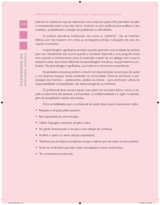 MINISTÉRIO DA SAÚDE / Secretaria de Atenção à Saúde / Departamento de Atenção Básica


                                            zadores na medida em que se relacionam com a vida do sujeito e lhe permitem ampliar
                 110
                                            a compreensão sobre a sua vida, isto é, mostram-se com potência para qualificar o seu
                                            cotidiano, possibilitando a solução de problemas ou dificuldades.
                                                   As práticas educativas tradicionais, tais como as “palestras”, não se mostram
                                            efetivas por não levarem em conta as concepções prévias e situações de vida dos
                                            sujeitos envolvidos.
                                                  A aprendizagem significativa acontece quando aprender uma novidade faz sentido
                                            para nós. Geralmente isso ocorre quando a novidade responde a uma pergunta nossa
                           ATENÇÃO BÁSICA
             CADERNOS DE




                                            e/ou quando o conhecimento novo é construído a partir de um diálogo com o que já
                                            sabíamos antes. Isso é bem diferente da aprendizagem mecânica, na qual retemos con-
                                            teúdos. Na aprendizagem significativa, acumulamos e renovamos experiências.
                                                   As atividades educativas podem e devem ser desenvolvidas nos serviços de saúde
                                            e nos diversos espaços sociais existentes na comunidade. Deve-se promover a par-
                                            ticipação dos homens – adolescentes, adultos ou idosos – para promover cultura de
                                            responsabilidade compartilhada, não sobrecarregando as mulheres.
                                                  O profissional deve sempre pautar suas ações em princípios éticos, como o res-
                                            peito à autonomia das pessoas, a privacidade, a confidencialidade e o sigilo na aborda-
                                            gem da sexualidade e saúde reprodutiva.
                                                   Entre as habilidades que o profissional de saúde deve buscar desenvolver estão:
                                            •	 Respeito e empatia pelos usuários.
                                            •	 Boa capacidade de comunicação.
                                            •	 Utilizar linguagem acessível, simples e clara.
                                            •	 Ser gentil, favorecendo o vínculo e uma relação de confiança.
                                            •	 Acolher o saber e o sentir das(os) usuárias(os).
                                            •	 Tolerância aos princípios e às distintas crenças e valores que não sejam os seus próprios.
                                            •	 Sentir-se confortável para falar sobre sexualidade e sobre sentimentos.
                                            •	 Ter conhecimentos técnicos.




CAB 26 SSR.indd 110                                                                                                                         2/8/2010 22:30:40
 