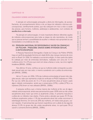 SAÚDE SEXUAL E SAÚDE REPRODUTIVA


               CAPÍTULO 10
                                                                                                           111
               FALANDO SOBRE ANTICONCEPÇÃO

                     A atenção em anticoncepção pressupõe a oferta de informações, de aconse-
               lhamento, de acompanhamento clínico e de um leque de métodos e técnicas anti-
               concepcionais, cientificamente aceitos, que não coloquem em risco a vida e a saúde
               das pessoas, para homens, mulheres, adultos(as) e adolescentes, num contexto de
               escolha livre e informada.




                                                                                                                     ATENÇÃO BÁSICA
                                                                                                       CADERNOS DE
                     Na atenção em anticoncepção, é muito importante oferecer diferentes opções
               de métodos anticoncepcionais para todas as etapas da vida reprodutiva, de modo
               que as pessoas tenham a possibilidade de escolher o método mais apropriado às suas
               necessidades e circunstâncias de vida.
               10.1 PESQUISA NACIONAL DE DEMOGRAFIA E SAÚDE DA CRIANÇA E
                     DA MULHER – PNDS/2006: DADOS SOBRE ATIVIDADE SEXUAL
                     E ANTICONCEPÇÃO
                      A Pesquisa Nacional de Demografia e Saúde da Criança e da Mulher (PNDS)
               traça um perfil da população feminina em idade fértil e das crianças menores de cinco
               anos no Brasil. Em 2006, foi realizada a sua terceira edição. A maior parte dos dados
               foi coletada por meio de entrevistas domiciliares, realizadas com cerca de 15 mil
               mulheres entre 15 e 49 anos que vivem em áreas urbanas e rurais, nas cinco regiões
               brasileiras (BRASIL, 2008b).
                     Nos últimos 10 anos, verificou-se que as mulheres estão começando sua ativi-
               dade sexual cada vez mais cedo, o mesmo sucedendo com a prática da anticoncep-
               ção (BRASIL, 2008b).
                      Até os 15 anos, em 2006, 33% das mulheres entrevistadas já haviam tido rela-
               ções sexuais, valor que representa o triplo do verificado na PNDS realizada em 1996.
               Por sua vez, 66% das jovens de 15 a 19 anos sexualmente ativas já haviam usado
               algum método contraceptivo, sendo que o preservativo (33%), a pílula (27%) e os
               injetáveis (5%) foram os mais utilizados (BRASIL, 2008b).
                      A pesquisa verificou que a imensa maioria das mulheres já fez uso de algum
               método anticoncepcional, sendo esse percentual de quase 100% entre as não unidas
               sexualmente ativas maior que entre as atualmente unidas. A camisinha masculina e
               a pílula são os métodos mais citados. Chama ainda a atenção que quase 29,1% das
               mulheres atualmente unidas e 11% das sexualmente ativas não unidas recorreram à
               esterilização feminina. Em torno de 20% das mulheres, em todos esses grupos, usa-
               ram injeções. O percentual das que tiveram experiência com a pílula do dia seguinte
               alcança 23,2% no grupo das não unidas sexualmente ativas, no qual quase 5% já
               usaram a camisinha feminina (BRASIL, 2008b).




CAB 26 SSR.indd 111                                                                                                               2/8/2010 22:30:40
 