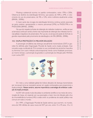 SAÚDE SEXUAL E SAÚDE REPRODUTIVA


                      Mudança substancial ocorreu no padrão contraceptivo, entre 1996 e 2006.
               Observa-se declínio da esterilização feminina, que passou de 40% a 29%, e cres-                    113
               cimento do uso do preservativo, de 4% a 12%, entre mulheres atualmente unidas
               (BRASIL, 2008b).
                      A maior parte das cirurgias de esterilização feminina continua sendo associada
               ao parto cesáreo, apresentando o mesmo percentual (59%) na PNDS/1996 e na
               PNDS/2006 (BRASIL, 2008b).
                      No que diz respeito às fontes de obtenção de métodos modernos, verifica-se que




                                                                                                                            ATENÇÃO BÁSICA
                                                                                                              CADERNOS DE
               as farmácias continuam sendo a fonte mais importante de obtenção dos métodos hormo-
               nais (pílulas e injeções) e do preservativo. Por sua vez, os serviços de saúde do SUS são os
               grandes responsáveis pelo provimento da esterilização e do DIU (BRASIL, 2008b).

               10.2 DUPLA PROTEÇÃO É A MELHOR SOLUÇÃO
                     A prevenção simultânea das doenças sexualmente transmissíveis (DST) e gra-
               videz foi definida pela Organização Mundial de Saúde como dupla proteção. Esse
               conceito surgiu na década de 70 e consiste no uso combinado da camisinha masculina
               ou feminina com outro método anticoncepcional, tendo como finalidade promover,
               ao mesmo tempo, a prevenção da gravidez e a prevenção da infecção pelo HIV/Aids
               e por outras DST.




                     Em meio a uma realidade global de índices elevados de doenças transmissíveis
               por via sexual, torna-se necessário pensar em opção contraceptiva que proporcione a
               dupla proteção. Nesse cenário, assume importância a estratégia de enfatizar a ado-
               ção da dupla proteção.
                     As DST vêm sendo muito discutidas no ambiente científico e nos meios de comu-
               nicação de massa, em especial, por sua associação a maior risco de infecção pelo vírus
               da imunodeficiência humana (HIV) e estão entre os problemas de saúde pública mais
               comuns em todo o mundo.
                     Em 1999, a Organização Mundial de Saúde estimou que ocorrem, no mundo,
               cerca de 340 milhões de casos novos de DST por ano, entre 15 e 49 anos, 10 a 12




CAB 26 SSR.indd 113                                                                                                                      2/8/2010 22:30:41
 