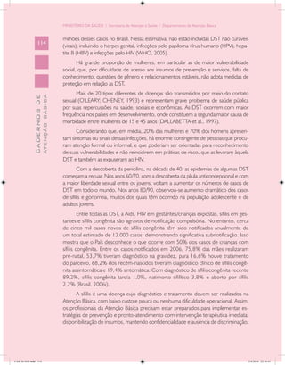 MINISTÉRIO DA SAÚDE / Secretaria de Atenção à Saúde / Departamento de Atenção Básica


                                            milhões desses casos no Brasil. Nessa estimativa, não estão incluídas DST não curáveis
                 114
                                            (virais), incluindo o herpes genital, infecções pelo papiloma vírus humano (HPV), hepa-
                                            tite B (HBV) e infecções pelo HIV (WHO, 2005).
                                                   Há grande proporção de mulheres, em particular as de maior vulnerabilidade
                                            social, que, por dificuldade de acesso aos insumos de prevenção e serviços, falta de
                                            conhecimento, questões de gênero e relacionamentos estáveis, não adota medidas de
                                            proteção em relação às DST.
                                                  Mais de 20 tipos diferentes de doenças são transmitidos por meio do contato
                           ATENÇÃO BÁSICA
             CADERNOS DE




                                            sexual (O’LEARY; CHENEY, 1993) e representam grave problema de saúde pública
                                            por suas repercussões na saúde, sociais e econômicas. As DST ocorrem com maior
                                            frequência nos países em desenvolvimento, onde constituem a segunda maior causa de
                                            morbidade entre mulheres de 15 e 45 anos (DALLABETTA et al., 1997).
                                                  Considerando que, em média, 20% das mulheres e 70% dos homens apresen-
                                            tam sintomas ou sinais dessas infecções, há enorme contingente de pessoas que procu-
                                            ram atenção formal ou informal, e que poderiam ser orientadas para reconhecimento
                                            de suas vulnerabilidades e não reincidirem em práticas de risco, que as levaram àquela
                                            DST e também as expuseram ao HIV.
                                                    Com a descoberta da penicilina, na década de 40, as epidemias de algumas DST
                                            começam a recuar. Nos anos 60/70, com a descoberta da pílula anticoncepcional e com
                                            a maior liberdade sexual entre os jovens, voltam a aumentar os números de casos de
                                            DST em todo o mundo. Nos anos 80/90, observou-se aumento dramático dos casos
                                            de sífilis e gonorreia, muitos dos quais têm ocorrido na população adolescente e de
                                            adultos jovens.
                                                     Entre todas as DST, a Aids, HIV em gestantes/crianças expostas, sífilis em ges-
                                            tantes e sífilis congênita são agravos de notificação compulsória. No entanto, cerca
                                            de cinco mil casos novos de sífilis congênita têm sido notificados anualmente de
                                            um total estimado de 12.000 casos, demonstrando significativa subnotificação. Isso
                                            mostra que o País desconhece o que ocorre com 50% dos casos de crianças com
                                            sífilis congênita. Entre os casos notificados em 2006, 75,8% das mães realizaram
                                            pré-natal, 53,7% tiveram diagnóstico na gravidez, para 16,6% houve tratamento
                                            do parceiro, 68,2% dos recém-nascidos tiveram diagnóstico clínico de sífilis congê-
                                            nita assintomática e 19,4% sintomática. Com diagnóstico de sífilis congênita recente
                                            89,2%, sífilis congênita tardia 1,0%, natimorto sifilítico 3,8% e aborto por sífilis
                                            2,2% (Brasil, 2006i).
                                                   A sífilis é uma doença cujo diagnóstico e tratamento devem ser realizados na
                                            Atenção Básica, com baixo custo e pouca ou nenhuma dificuldade operacional. Assim,
                                            os profissionais da Atenção Básica precisam estar preparados para implementar es-
                                            tratégias de prevenção e pronto-atendimento com intervenção terapêutica imediata,
                                            disponibilização de insumos, mantendo confidencialidade e ausência de discriminação.




CAB 26 SSR.indd 114                                                                                                                2/8/2010 22:30:41
 