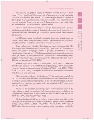 SAÚDE SEXUAL E SAÚDE REPRODUTIVA


                      Para propiciar o diagnóstico precoce e tratamento imediato das DST, no Brasil,
               desde 1993, o Ministério da Saúde recomenda a “abordagem sindrômica” para facilitar           115
               o controle e o tratamento adequado das DST. Essa abordagem consiste na identificação
               de um grupo de sinais e sintomas comuns a determinadas DST e no tratamento simul-
               tâneo de todas elas. Dessa forma, por meio de fluxogramas de conduta, o diagnóstico
               e o tratamento das DST se tornam mais rápidos e eficazes.
                      Além do tratamento medicamentoso, os serviços devem contar com a oferta de
               atividades de orientação preventiva, de disponibilização de insumos de prevenção (pre-




                                                                                                                       ATENÇÃO BÁSICA
                                                                                                         CADERNOS DE
               servativos masculinos e femininos, gel lubrificante) e de mecanismos para tratamento
               dos parceiros.
                     As DST podem causar complicações e sequelas decorrentes da ausência de tra-
               tamento, já que, apesar de algumas serem curáveis, a maioria dessas doenças apresenta
               infecções subclínicas ou pode ser assintomática durante muito tempo. 	
                      Entre mulheres com infecções não tratadas por gonorreia e/ou clamídia, 10 a
               40% desenvolvem doença inflamatória pélvica (DIP). Destas, mais de 25% se tornarão
               inférteis. Para efeito de comparação, observa-se que a taxa de infertilidade por causas
               não infecciosas é estimada em 3 a 7%. Dados de países desenvolvidos indicam que mu-
               lheres que tiveram DIP têm probabilidade 6 a 10 vezes maior de desenvolver gravidez
               ectópica. Nos países em desenvolvimento, a gravidez ectópica contribui com mais de
               15% das mortes maternas (WHO, 2004).
                     Abortos espontâneos, natimortos, baixo peso ao nascer, infecção congênita e
               perinatal estão associados às DST não tratadas em gestantes (GUTMAN, 1999). Entre
               homens, a clamídia também pode causar infertilidade (KARINEN et al., 2004; MARDH,
               2004; ELLEY et al., 2005). Consequências associadas ao HPV incluem carcinoma de
               colo uterino, de pênis e de ânus.
                     O aumento da prevalência e da infecção pelo HIV, a gravidade das consequências
               das DST e sua frequente ocorrência entre mulheres mostram a necessidade de uma
               abordagem dessas questões sob a perspectiva de gênero. Fatores biológicos, culturais e
               socioeconômicos contribuem para a alta incidência e prevalência de DST e de infecção
               pelo HIV em mulheres.
                     Na maioria das sociedades, estas têm pouco ou nenhum controle quanto às de-
               cisões relativas a quando e sob quais condições ter relação sexual, com relação ao uso
               do preservativo pelo parceiro e, menos ainda, das condutas sexuais dele (FAÚNDES,
               1994; VAN DAM, 1995; MacDONALD, 1996).
                     Uma explicação possível é que as mulheres ocupam posição secundária na rela-
               ção, o que dificultaria a discussão aberta com o parceiro a respeito de sexo e modos de
               proteção (ROSENBERG; GOLLUB, 1992; PAIVA, 1993; HEBLING, 1997; VILLELA,
               1997). Além disso, em um relacionamento afetivo, sexual e duradouro, que implica




CAB 26 SSR.indd 115                                                                                                                 2/8/2010 22:30:41
 