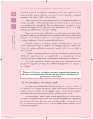 MINISTÉRIO DA SAÚDE / Secretaria de Atenção à Saúde / Departamento de Atenção Básica


                                            “conhecer” e “confiar” no marido ou companheiro, ainda é difícil negociar o uso do
                 116
                                            preservativo. Para algumas mulheres, a confiança no parceiro constitui o método de
                                            prevenção (GUIMARÃES, 1996; GOGNA, 1998).
                                                  Diversas campanhas educativas têm encorajado o uso do preservativo pelo casal
                                            para prevenir as DST/HIV/Aids, entretanto, tem sido observado que os heterossexuais
                                            com relações consideradas, por eles, fixas ou de longa duração não adotam esse mé-
                                            todo de forma regular, por não fazer parte de sua rotina de vida (GERTIG et al., 1997;
                                            SANGI-HAGHPEYKAR et al., 1997; AGHA, 1998).
                           ATENÇÃO BÁSICA
             CADERNOS DE




                                                  É esse mesmo argumento, o da fidelidade, que atinge diretamente muitas mulhe-
                                            res. Não são poucas as que relatam ocorrência de violência por parte do parceiro ao ser
                                            proposto o uso do preservativo, pois esse considera que, se a mulher faz essa proposta,
                                            é porque o está traindo. Esse fator as vulnerabiliza ainda mais.
                                                  Esse cenário justifica o uso da dupla proteção, que deve ser feita usando um
                                            método anticoncepcional (pílula, injetável, DIU, diafragma, laqueadura tubária, vasec-
                                            tomia, entre outros) associado ao preservativo masculino ou feminino, em todas as
                                            relações sexuais.
                                                   É, portanto, fundamental promover atividades que enfatizem a necessidade da
                                            reflexão sobre a cultura machista e os riscos de infectar-se com essas doenças, de modo
                                            a propiciar processos verdadeiros de mudança por parte dos homens e mulheres.
                                                  Os serviços e profissionais de saúde devem incentivar a adoção da dupla prote-
                                            ção, de modo a garantir a prevenção das DST/HIV/Aids e da gravidez não planejada e/
                                            ou indesejada.


                                                Diante do fenômeno de feminização, juvenização e pauperização da epidemia
                                               de Aids, o planejamento reprodutivo tem que ser trabalhado juntamente com a
                                                                       prevenção das DST/HIV/Aids.


                                            10.3 ANTICONCEPÇÃO NA ADOLESCÊNCIA
                                                   Os adolescentes e os jovens têm direito de ter acesso a informações e à educa-
                                            ção em saúde sexual e saúde reprodutiva e de ter acesso a meios e métodos que os
                                            auxiliem a evitar uma gravidez não planejada, bem como a prevenir-se contra as doen-
                                            ças sexualmente transmissíveis, respeitando-se a sua liberdade de escolha.
                                                  Nas últimas décadas, vários estudos vêm demonstrando que a primeira relação
                                            sexual está acontecendo cada vez mais cedo. É muito importante que adolescentes e
                                            jovens estejam informados sobre sexo seguro e dupla proteção, incentivando-se o uso
                                            da camisinha masculina ou feminina em todas as relações sexuais, associada a outro
                                            método anticoncepcional.




CAB 26 SSR.indd 116                                                                                                                2/8/2010 22:30:41
 