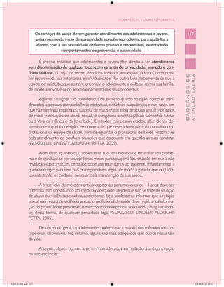 SAÚDE SEXUAL E SAÚDE REPRODUTIVA



                      Os serviços de saúde devem garantir atendimento aos adolescentes e jovens,                 117
                      antes mesmo do início de sua atividade sexual e reprodutiva, para ajudá-los a
                      lidarem com a sua sexualidade de forma positiva e responsável, incentivando
                                    comportamentos de prevenção e autocuidado.

                     É preciso enfatizar que adolescentes e jovens têm direito a ter atendimento
               sem discriminação de qualquer tipo, com garantia de privacidade, segredo e con-
               fidencialidade, ou seja, de serem atendidos sozinhos, em espaço privado, onde possa




                                                                                                                           ATENÇÃO BÁSICA
                                                                                                             CADERNOS DE
               ser reconhecida sua autonomia e individualidade. Por outro lado, recomenda-se que a
               equipe de saúde busque sempre encorajar o adolescente a dialogar com a sua família,
               de modo a envolvê-la no acompanhamento dos seus problemas.

                      Algumas situações são consideradas de exceção quanto ao sigilo, como os aten-
               dimentos a pessoas com deficiência intelectual, distúrbios psiquiátricos e nos casos em
               que há referência explícita ou suspeita de maus-tratos e/ou de abuso sexual (nos casos
               de maus-tratos e/ou de abuso sexual, é obrigatória a notificação ao Conselho Tutelar
               ou à Vara da Infância e da Juventude). Em todos esses casos citados, além de ser de-
               terminante a quebra de sigilo, recomenda-se que deverá fazer parte da consulta outro
               profissional da equipe de saúde, para salvaguardar o profissional de saúde responsável
               pelo atendimento de possíveis situações que coloquem em questão as suas condutas
               (GUAZZELLI; LINDSEY; ALDRIGHI; PETTA, 2005).

                     Além disso, quando o(a) adolescente não tem capacidade de avaliar seu proble-
               ma e de conduzir-se por seus próprios meios para solucioná-los, situação em que a não
               revelação das condições de saúde pode acarretar danos ao paciente, é fundamental a
               quebra do sigilo para seus pais ou responsáveis legais, de modo a garantir que o(a) ado-
               lescente tenha os cuidados necessários à manutenção de sua saúde.

                      A prescrição de métodos anticoncepcionais para menores de 14 anos deve ser
               criteriosa, não constituindo ato médico inadequado, desde que não se trate de situação
               de abuso ou violência sexual da adolescente. Se a adolescente informar que a relação
               sexual não resulta de violência sexual, o profissional de saúde deve registrar tal informa-
               ção no prontuário e prescrever o método anticoncepcional adequado, salvaguardando-
               se, dessa forma, de qualquer penalidade legal (GUAZZELLI; LINDSEY; ALDRIGHI;
               PETTA, 2005).

                     De um modo geral, os adolescentes podem usar a maioria dos métodos anticon-
               cepcionais disponíveis. No entanto, alguns são mais adequados que outros nessa fase
               da vida.

                    A seguir, alguns pontos a serem considerados em relação à anticoncepção
               na adolescência:




CAB 26 SSR.indd 117                                                                                                                     2/8/2010 22:30:41
 