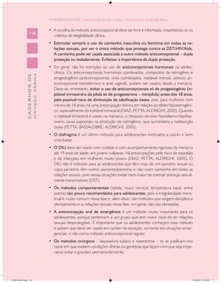 MINISTÉRIO DA SAÚDE / Secretaria de Atenção à Saúde / Departamento de Atenção Básica


                                            •	 A escolha do método anticoncepcional deve ser livre e informada, respeitando-se os
                 118
                                               critérios de elegibilidade clínica.
                                            •	 Estimular sempre o uso da camisinha masculina ou feminina em todas as re-
                                               lações sexuais, por ser o único método que protege contra as DST/HIV/Aids.
                                               A camisinha pode ser usada associada a outro método anticoncepcional – dupla
                                               proteção ou isoladamente. Enfatizar a importância da dupla proteção.
                                            •	 Em geral, não há restrições ao uso de anticoncepcionais hormonais na adoles-
                                               cência. Os anticoncepcionais hormonais combinados, compostos de estrogênio e
                           ATENÇÃO BÁSICA
             CADERNOS DE




                                               progestogênio (anticoncepcionais orais combinados, injetável mensal, adesivo an-
                                               ticoncepcional transdérmico e anel vaginal), podem ser usados desde a menarca.
                                               Deve-se, entretanto, evitar o uso de anticoncepcionais só de progestogênio (in-
                                               jetável trimestral e da pílula só de progesterona – minipílula) antes dos 18 anos,
                                               pelo possível risco de diminuição da calcificação óssea, pois, para mulheres com
                                               menos de 18 anos, há uma preocupação teórica em relação ao efeito hipoestrogêni-
                                               co, especialmente do injetável trimestral (DIAZ; PETTA; ALDRIGHI, 2005). Quando
                                               o injetável trimestral é usado na menarca, o bloqueio do eixo hipotálamo-hipófise-
                                               ovário causa supressão na produção de estrogênio, que aumentaria a reabsorção
                                               óssea (PETTA; BASSALOBRE; ALDRIGHI, 2005).
                                            •	 O diafragma é um ótimo método para adolescentes motivadas a usá-lo e bem
                                               orientadas.
                                            •	 O DIU deve ser usado com cuidado e com acompanhamento rigoroso da menarca
                                               até 19 anos de idade, em jovens nulíparas. Há preocupações pelo risco de expulsão
                                               e de infecções em mulheres muito jovens (DIAZ; PETTA; ALDRIGHI, 2005). O
                                               DIU não é indicado para as adolescentes que têm mais de um parceiro sexual ou
                                               cujos parceiros têm outros parceiros/parceiras e não usam camisinha em todas as
                                               relações sexuais, pois nessas situações existe risco maior de contrair doenças sexual-
                                               mente transmissíveis (DST).
                                            •	 Os métodos comportamentais (tabela, muco cervical, temperatura basal, entre
                                               outros) são pouco recomendados para adolescentes, pois a irregularidade mens-
                                               trual é muito comum nessa fase e, além disso, são métodos que exigem disciplina e
                                               planejamento e as relações sexuais nessa fase, em geral, não são planejadas.
                                            •	 A anticoncepção oral de emergência é um método muito importante para os
                                               adolescentes, porque pertencem a um grupo que tem maior risco de ter relações
                                               sexuais desprotegidas. É importante que os adolescentes conheçam esse método
                                               e saibam que deve ser usado em caráter de exceção, somente em situações emer-
                                               genciais, e não como método anticoncepcional regular.
                                            •	 Os métodos cirúrgicos – laqueadura tubária e vasectomia – só se justificam nos
                                               casos em que existem condições clínicas ou genéticas que façam com que seja impe-
                                               rativo evitar a gravidez permanentemente.




CAB 26 SSR.indd 118                                                                                                                 2/8/2010 22:30:41
 
