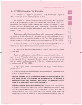 SAÚDE SEXUAL E SAÚDE REPRODUTIVA


               10.4 ANTICONCEPÇÃO NA PERIMENOPAUSA
                                                                                                              119
                     A perimenopausa é o período que antecede a última menstruação. Em geral, a
               última menstruação ocorre entre 40 e 55 anos de idade.

                     O climatério, por sua vez, compreende a transição entre o período reprodu-
               tivo e o não reprodutivo. A instalação da irregularidade menstrual ocorre no início
               dessa fase, consequente à diminuição da fertilidade e ocorrência de alguns ciclos ano-
               vulatórios, ou com corpo lúteo insuficiente. Devido a essas características, qualquer




                                                                                                                        ATENÇÃO BÁSICA
                                                                                                          CADERNOS DE
               método de anticoncepção adotado pelas mulheres, nesse período, tem maior eficácia
               (BRASIL, 2008d).

                      Respeitando-se a liberdade de escolha da mulher e/ou do casal, a prática da anti-
               concepção no climatério é de grande importância, pois há maior possibilidade de com-
               plicações maternas em uma gravidez nessa fase da vida. Além disso, há maior ocorrên-
               cia de anomalias cromossômicas fetais e abortamentos espontâneos (BRASIL, 2008d).

                     A mulher no climatério pode usar qualquer método anticoncepcional, desde que
               não apresente algumas das condições clínicas que contraindiquem o seu uso.

                    A anticoncepção nessa fase, quando requerida, deve ser mantida até um ano após
               a menopausa.

                     Para a verificação da ocorrência ou não da menopausa, é necessário fazer a do-
               sagem sérica do FSH, na fase folicular que se segue à pausa de sete dias na tomada do
               anticoncepcional. Valores maiores que 40 mUI/ml sugerem falência ovariana, o que
               deve ser repetido e confirmado depois de 30 dias sem medicação, suspendendo assim
               o uso do método (BRASIL, 2008d).

                    A seguir, alguns pontos a serem considerados em relação à anticoncepção na
               perimenopausa:
               •	 A escolha do método anticoncepcional deve ser livre e informada, respeitando-se os
                  critérios de elegibilidade clínica.
               •	 Estimular sempre o uso da camisinha masculina ou feminina em todas as rela-
                  ções sexuais, por ser o único método que protege contra as DST/HIV/Aids. A
                  camisinha pode ser usada associada a outro método anticoncepcional – dupla
                  proteção ou isoladamente. Enfatizar a dupla proteção.
               •	 O anticoncepcional hormonal combinado oral é seguro e eficaz, quando usado
                  correta e consistentemente. Além disso, mantém ciclos menstruais regulares, alivia
                  a dismenorreia, tem efeito protetor sobre o endométrio e o ovário, reduz doenças
                  benignas da mama, reduz o crescimento de miomas uterinos, menor incidência e
                  recidiva de endometriose, evidências de ação profilática na osteoporose, entre ou-




CAB 26 SSR.indd 119                                                                                                                  2/8/2010 22:30:41
 