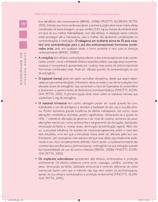 MINISTÉRIO DA SAÚDE / Secretaria de Atenção à Saúde / Departamento de Atenção Básica


                                               tros benefícios não contraceptivos (BRASIL, 2008d; FINOTTI; ALDRIGHI; PETTA,
                 120
                                               2005). Devido aos riscos cardiovasculares, a primeira opção deve recair sobre pílulas
                                               combinadas de baixa dosagem, as que contêm 0,03 mg ou menos de etinilestradiol,
                                               em face da sua melhor tolerabilidade, com alta eficácia. A utilização desse método
                                               pode prosseguir até a menopausa, caso a mulher não apresente complicações ou
                                               contraindicações à medicação. O tabagismo em mulheres acima de 35 anos cons-
                                               titui uma contraindicação para o uso dos anticoncepcionais hormonais combi-
                                               nados orais, pois, em qualquer idade, o fumo aumenta o risco para as doenças
                                               cardiovasculares (BRASIL, 2008d).
                           ATENÇÃO BÁSICA
             CADERNOS DE




                                            •	 A minipílula tem eficácia contraceptiva inferior à dos anticoncepcionais orais combi-
                                               nados, porém, como a fertilidade diminui nessa faixa etária, sua segurança na perime-
                                               nopausa é comparável à apresentada por usuárias mais jovens de anticoncepcionais
                                               hormonais combinados orais. Pode ser utilizada quando há contraindicação ao uso
                                               de estrogênio.
                                            •	 O injetável mensal pode ser usado na mulher climatérica, desde que sejam obser-
                                               vadas as suas contraindicações. Entretanto, deve-se evitar o uso de formulações com
                                               elevadas doses de estrogênio, que aumentam o risco de hiperplasia do endométrio
                                               e favorecem o aparecimento de fenômenos tromboembólicos (FINOTTI; ALDRI-
                                               GHI; PETTA, 2005). A primeira opção deve recair sobre os injetáveis mensais que
                                               contenham 5 mg de estrogênio.
                                            •	 O injetável trimestral tem como vantagem poder ser usado quando for con-
                                               traindicado o uso de estrógeno e também a facilidade do seu uso e sua alta eficá-
                                               cia. Porém apresenta grande incidência de efeitos indesejáveis, tais como: causa
                                               alterações metabólicas discretas, porém significativas, destacando-se a queda do
                                               HDL – colesterol, elevação da glicemia e do nível de insulina; aumento de peso;
                                               alterações menstruais, como amenorréia e sangramento de disrupção; depressão;
                                               diminuição da libido e, muitas vezes, diminuição da lubrificação vaginal. Além dis-
                                               so, a provável influência do acetato de medroxiprogesterona sobre o osso tem
                                               sido estudada, uma vez que a densidade óssea pode ser alterada pelo seu uso.
                                               Entretanto, são necessários mais estudos até que esse efeito seja totalmente escla-
                                               recido e seu risco completamente definido. Assim sendo, o injetável trimestral não
                                               constitui boa escolha para a perimenopausa, restringindo-se sua indicação quando
                                               da impossibilidade de uso de outros métodos (BRASIL, 2008d; FINOTTI; ALDRI-
                                               GHI; PETTA, 2005).
                                            •	 Os implantes subcutâneos apresentam alta eficácia contraceptiva e proteção
                                               endometrial. Os efeitos colaterais como acne, mastalgia, cefaléia, aumento de
                                               peso, diminuição da libido, labilidade emocional e controle deficiente de ciclos
                                               menstruais fazem com que o método não seja bem aceito na perimenopausa,
                                               apesar da sua eficácia contraceptiva e proteção endometrial (FINOTTI; ALDRI-
                                               GHI; PETTA, 2005).




CAB 26 SSR.indd 120                                                                                                                2/8/2010 22:30:41
 