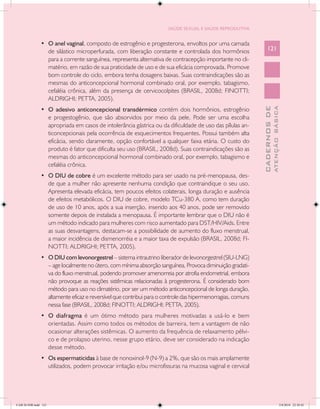 SAÚDE SEXUAL E SAÚDE REPRODUTIVA


               •	 O anel vaginal, composto de estrogênio e progesterona, envoltos por uma camada
                  de silástico microperfurada, com liberação constante e controlada dos hormônios                121
                  para a corrente sanguínea, representa alternativa de contracepção importante no cli-
                  matério, em razão de sua praticidade de uso e de sua eficácia comprovada. Promove
                  bom controle do ciclo, embora tenha dosagens baixas. Suas contraindicações são as
                  mesmas do anticoncepcional hormonal combinado oral, por exemplo, tabagismo,
                  cefaléia crônica, além da presença de cervicocolpites (BRASIL, 2008d; FINOTTI;
                  ALDRIGHI; PETTA, 2005).
               •	 O adesivo anticoncepcional transdérmico contém dois hormônios, estrogênio




                                                                                                                           ATENÇÃO BÁSICA
                                                                                                             CADERNOS DE
                  e progestogênio, que são absorvidos por meio da pele. Pode ser uma escolha
                  apropriada em casos de intolerância gástrica ou da dificuldade de uso das pílulas an-
                  ticoncepcionais pela ocorrência de esquecimentos frequentes. Possui também alta
                  eficácia, sendo claramente, opção confortável a qualquer faixa etária. O custo do
                  produto é fator que dificulta seu uso (BRASIL, 2008d). Suas contraindicações são as
                  mesmas do anticoncepcional hormonal combinado oral, por exemplo, tabagismo e
                  cefaléia crônica.
               •	 O DIU de cobre é um excelente método para ser usado na pré-menopausa, des-
                  de que a mulher não apresente nenhuma condição que contraindique o seu uso.
                  Apresenta elevada eficácia, tem poucos efeitos colaterais, longa duração e ausência
                  de efeitos metabólicos. O DIU de cobre, modelo TCu-380 A, como tem duração
                  de uso de 10 anos, após a sua inserção, inserido aos 40 anos, pode ser removido
                  somente depois de instalada a menopausa. É importante lembrar que o DIU não é
                  um método indicado para mulheres com risco aumentado para DST/HIV/Aids. Entre
                  as suas desvantagens, destacam-se a possibilidade de aumento do fluxo menstrual,
                  a maior incidência de dismenorréia e a maior taxa de expulsão (BRASIL, 2008d; FI-
                  NOTTI; ALDRIGHI; PETTA, 2005).
               •	 O DIU com levonorgestrel – sistema intrautrino liberador de levonorgestrel (SIU-LNG)
                  – age localmente no útero, com mínima absorção sanguínea. Provoca diminuição gradati-
                  va do fluxo menstrual, podendo promover amenorreia por atrofia endometrial, embora
                  não provoque as reações sistêmicas relacionadas à progesterona. É considerado bom
                  método para uso no climatério, por ser um método anticoncepcional de longa duração,
                  altamente eficaz e reversível que contribui para o controle das hipermenorragias, comuns
                  nessa fase (BRASIL, 2008d; FINOTTI; ALDRIGHI; PETTA, 2005).
               •	 O diafragma é um ótimo método para mulheres motivadas a usá-lo e bem
                  orientadas. Assim como todos os métodos de barreira, tem a vantagem de não
                  ocasionar alterações sistêmicas. O aumento da frequência de relaxamento pélvi-
                  co e de prolapso uterino, nesse grupo etário, deve ser considerado na indicação
                  desse método.
               •	 Os espermaticidas à base de nonoxinol-9 (N-9) a 2%, que são os mais amplamente
                  utilizados, podem provocar irritação e/ou microfissuras na mucosa vaginal e cervical




CAB 26 SSR.indd 121                                                                                                                     2/8/2010 22:30:42
 