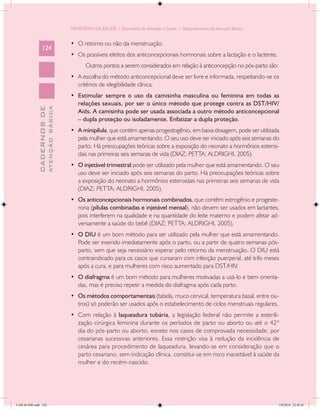 MINISTÉRIO DA SAÚDE / Secretaria de Atenção à Saúde / Departamento de Atenção Básica


                                            •	 O retorno ou não da menstruação.
                 124
                                            •	 Os possíveis efeitos dos anticoncepcionais hormonais sobre a lactação e o lactente.
                                                   Outros pontos a serem considerados em relação à anticoncepção no pós-parto são:
                                            •	 A escolha do método anticoncepcional deve ser livre e informada, respeitando-se os
                                               critérios de elegibilidade clínica.
                                            •	 Estimular sempre o uso da camisinha masculina ou feminina em todas as
                                               relações sexuais, por ser o único método que protege contra as DST/HIV/
                           ATENÇÃO BÁSICA
             CADERNOS DE




                                               Aids. A camisinha pode ser usada associada a outro método anticoncepcional
                                               – dupla proteção ou isoladamente. Enfatizar a dupla proteção.
                                            •	 A minipílula, que contém apenas progestogênio, em baixa dosagem, pode ser utilizada
                                               pela mulher que está amamentando. O seu uso deve ser iniciado após seis semanas do
                                               parto. Há preocupações teóricas sobre a exposição do neonato a hormônios esteroi-
                                               dais nas primeiras seis semanas de vida (DIAZ; PETTA; ALDRIGHI, 2005).
                                            •	 O injetável trimestral pode ser utilizado pela mulher que está amamentando. O seu
                                               uso deve ser iniciado após seis semanas do parto. Há preocupações teóricas sobre
                                               a exposição do neonato a hormônios esteroidais nas primeiras seis semanas de vida
                                               (DIAZ; PETTA; ALDRIGHI, 2005).
                                            •	 Os anticoncepcionais hormonais combinados, que contêm estrogênio e progeste-
                                               rona (pílulas combinadas e injetável mensal), não devem ser usados em lactantes,
                                               pois interferem na qualidade e na quantidade do leite materno e podem afetar ad-
                                               versamente a saúde do bebê (DIAZ; PETTA; ALDRIGHI, 2005).
                                            •	 O DIU é um bom método para ser utilizado pela mulher que está amamentando.
                                               Pode ser inserido imediatamente após o parto, ou a partir de quatro semanas pós-
                                               parto, sem que seja necessário esperar pelo retorno da menstruação. O DIU está
                                               contraindicado para os casos que cursaram com infecção puerperal, até três meses
                                               após a cura, e para mulheres com risco aumentado para DST/HIV.
                                            •	 O diafragma é um bom método para mulheres motivadas a usá-lo e bem orienta-
                                               das, mas é preciso repetir a medida do diafragma após cada parto.
                                            •	 Os métodos comportamentais (tabela, muco cervical, temperatura basal, entre ou-
                                               tros) só poderão ser usados após o estabelecimento de ciclos menstruais regulares.
                                            •	 Com relação à laqueadura tubária, a legislação federal não permite a esterili-
                                               zação cirúrgica feminina durante os períodos de parto ou aborto ou até o 42º
                                               dia do pós-parto ou aborto, exceto nos casos de comprovada necessidade, por
                                               cesarianas sucessivas anteriores. Essa restrição visa à redução da incidência de
                                               cesárea para procedimento de laqueadura, levando-se em consideração que o
                                               parto cesariano, sem indicação clínica, constitui-se em risco inaceitável à saúde da
                                               mulher e do recém-nascido.




CAB 26 SSR.indd 124                                                                                                                  2/8/2010 22:30:42
 
