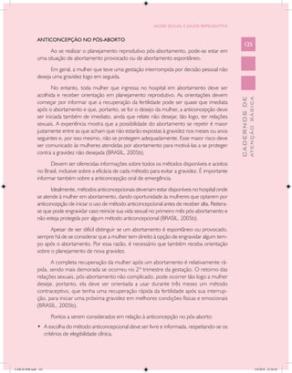 SAÚDE SEXUAL E SAÚDE REPRODUTIVA


               ANTICONCEPÇÃO NO PÓS-ABORTO
                                                                                                               125
                     Ao se realizar o planejamento reprodutivo pós-abortamento, pode-se estar em
               uma situação de abortamento provocado ou de abortamento espontâneo.
                     Em geral, a mulher que teve uma gestação interrompida por decisão pessoal não
               deseja uma gravidez logo em seguida.
                      No entanto, toda mulher que ingressa no hospital em abortamento deve ser
               acolhida e receber orientação em planejamento reprodutivo. As orientações devem




                                                                                                                         ATENÇÃO BÁSICA
                                                                                                           CADERNOS DE
               começar por informar que a recuperação da fertilidade pode ser quase que imediata
               após o abortamento e que, portanto, se for o desejo da mulher, a anticoncepção deve
               ser iniciada também de imediato, ainda que relate não desejar, tão logo, ter relações
               sexuais. A experiência mostra que a possibilidade do abortamento se repetir é maior
               justamente entre as que acham que não estarão expostas à gravidez nos meses ou anos
               seguintes e, por isso mesmo, não se protegem adequadamente. Esse maior risco deve
               ser comunicado às mulheres atendidas por abortamento para motivá-las a se proteger
               contra a gravidez não desejada (BRASIL, 2005b).
                     Devem ser oferecidas informações sobre todos os métodos disponíveis e aceitos
               no Brasil, inclusive sobre a eficácia de cada método para evitar a gravidez. É importante
               informar também sobre a anticoncepção oral de emergência.
                     Idealmente, métodos anticoncepcionais deveriam estar disponíveis no hospital onde
               se atende à mulher em abortamento, dando oportunidade às mulheres que optarem por
               anticoncepção de iniciar o uso de método anticoncepcional antes de receber alta. Reitera-
               se que pode engravidar caso reinicie sua vida sexual no primeiro mês pós-abortamento e
               não esteja protegida por algum método anticoncepcional (BRASIL, 2005b).
                     Apesar de ser difícil distinguir se um abortamento é espontâneo ou provocado,
               sempre há de se considerar que a mulher tem direito à opção de engravidar algum tem-
               po após o abortamento. Por essa razão, é necessário que também receba orientação
               sobre o planejamento de nova gravidez.
                      A completa recuperação da mulher após um abortamento é relativamente rá-
               pida, sendo mais demorada se ocorreu no 2º trimestre da gestação. O retorno das
               relações sexuais, pós-abortamento não complicado, pode ocorrer tão logo a mulher
               deseje, portanto, ela deve ser orientada a usar durante três meses um método
               contraceptivo, que tenha uma recuperação rápida da fertilidade após sua interrup-
               ção, para iniciar uma próxima gravidez em melhores condições físicas e emocionais
               (BRASIL, 2005b).
                      Pontos a serem considerados em relação à anticoncepção no pós-aborto:
               •	 A escolha do método anticoncepcional deve ser livre e informada, respeitando-se os
                  critérios de elegibilidade clínica.




CAB 26 SSR.indd 125                                                                                                                   2/8/2010 22:30:42
 
