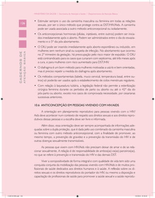 MINISTÉRIO DA SAÚDE / Secretaria de Atenção à Saúde / Departamento de Atenção Básica


                                            •	 Estimular sempre o uso da camisinha masculina ou feminina em todas as relações
                 126
                                               sexuais, por ser o único método que protege contra as DST/HIV/Aids. A camisinha
                                               pode ser usada associada a outro método anticoncepcional ou isoladamente.
                                            •	 Os anticoncepcionais hormonais (pílulas, injetáveis, entre outros) podem ser inicia-
                                               dos imediatamente após o aborto. Podem ser administrados entre o dia do esvazia-
                                               mento e o 5º dia pós-abortamento.
                                            •	 O DIU pode ser inserido imediatamente após aborto espontâneo ou induzido, em
                                               mulheres sem nenhum sinal ou suspeita de infecção. No abortamento que ocorreu
                           ATENÇÃO BÁSICA
             CADERNOS DE




                                               no 2º trimestre da gestação, há preocupação pelo risco maior de expulsão. O DIU
                                               está contraindicado para os casos que cursaram com septicemia, até três meses após
                                               a cura, e para mulheres com risco aumentado para DST/HIV.
                                            •	 O diafragma é um bom método para mulheres motivadas a usá-lo e bem orientadas,
                                               mas é preciso repetir a medida do diafragma após abortamento.
                                            •	 Os métodos comportamentais (tabela, muco cervical, temperatura basal, entre ou-
                                               tros) só poderão ser usados após o estabelecimento de ciclos menstruais regulares.
                                            •	 Com relação à laqueadura tubária, a legislação federal não permite a esterilização
                                               cirúrgica feminina durante os períodos de parto ou aborto ou até o 42º dia do
                                               pós-parto ou aborto, exceto nos casos de comprovada necessidade, por cesarianas
                                               sucessivas anteriores.

                                            10.6 ANTICONCEPÇÃO EM PESSOAS VIVENDO COM HIV/AIDS

                                                  A orientação em planejamento reprodutivo para pessoas vivendo com o HIV/
                                            Aids deve acontecer num contexto de respeito aos direitos sexuais e aos direitos repro-
                                            dutivos dessas pessoas e a escolha deve ser livre e informada.

                                                  Além disso, essa orientação deve ser sempre acompanhada de informações ade-
                                            quadas sobre a dupla proteção, que é dada pelo uso combinado da camisinha masculina
                                            ou feminina com outro método anticoncepcional, com a finalidade de promover, ao
                                            mesmo tempo, a prevenção de gravidez e a prevenção da transmissão do HIV e de
                                            outras doenças sexualmente transmissíveis.

                                                  As pessoas que vivem com HIV/Aids não precisam deixar de amar e de se rela-
                                            cionar sexualmente. A relação é de responsabilidade de ambos(as) os(as) parceiros(as),
                                            no que se refere à prevenção e transmissão do HIV e das demais DST.

                                                   Viver a soropositividade de forma integral e com qualidade de vida tem sido uma
                                            conquista conjunta da mobilização das pessoas vivendo com HIV/Aids e de muitos pro-
                                            fissionais de saúde dedicados aos direitos humanos e à saúde. A reflexão sobre os di-
                                            reitos sexuais e os direitos reprodutivos do portador do HIV, ou mesmo a disposição e
                                            capacitação de profissionais de saúde para promover a saúde sexual e a saúde reprodu-




CAB 26 SSR.indd 126                                                                                                                2/8/2010 22:30:42
 