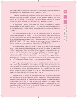 SAÚDE SEXUAL E SAÚDE REPRODUTIVA


               tiva de portadores do HIV/Aids, que se pressupõe indissociável da discussão de direitos,
               precisa ser discutida nos serviços de saúde (PAIVA et al., 2003).                              127

                      Tanto para as mulheres quanto para os homens que vivem com HIV há o risco de
               nova infecção quando se expõem novamente ao vírus, podendo se infectar com cepas
               distintas do HIV, por isso é fundamental continuar se prevenindo e usando camisinha,
               mesmo em caso de casais soroconcordantes (ambos portadores do HIV).

                     É provável que a maioria das mulheres que contraiu o vírus tenha se infectado




                                                                                                                        ATENÇÃO BÁSICA
                                                                                                          CADERNOS DE
               em relações sexuais sem proteção (Unaids, 2006). Esse dado reforça a importância do
               uso do preservativo em todas as relações sexuais, inclusive para pessoas que vivem com
               HIV/Aids.

                     No início da epidemia de Aids, o risco de transmissão vertical do HIV elevado
               impediu que profissionais de saúde e a sociedade aceitassem o direito reprodutivo das
               mulheres infectadas pelo HIV. Sabe-se que a maternidade é uma experiência importante
               do ponto de vista social e psicológico para a maioria das mulheres (FERNANDEZ, 1994;
               SZEJER; STEWART, 1997) e que o desejo reprodutivo das mulheres HIV-positivas foi
               desvalorizado e reprimido no contexto dessa epidemia (ROSSI, 2003).

                     Entretanto, muitas mudanças ocorreram desde a descoberta do vírus HIV até
               agora e entre elas a diminuição significativa do risco de transmissão vertical (ROSSI,
               2003). A taxa de transmissão vertical do HIV, sem qualquer intervenção, situa-se em
               torno de 25,5%. No entanto, diversos estudos publicados na literatura médica de-
               monstram a redução da transmissão vertical do HIV para níveis entre zero e 2%, por
               meio de intervenções preventivas, tais como: o uso de antirretrovirais (ARV) combina-
               dos na gestação, o parto por cirurgia cesariana eletiva, o uso de quimioprofilaxia com o
               AZT na parturiente e no recém-nascido, e a não amamentação (BRASIL, 2006e).

                       Os avanços verificados, principalmente em relação ao tratamento, têm possibili-
               tado a diminuição da mortalidade, da morbidade, a redução da taxa de transmissão ver-
               tical e a melhoria da qualidade e perspectiva de vida das pessoas que vivem com o vírus
               da imunodeficiência humana. A vontade de ter filhos está surgindo como uma escolha
               legítima, exigindo preparo das equipes de saúde para o aconselhamento reprodutivo
               voltado às pessoas que vivem com o HIV (ROSSI, 2003).

                      Segundo dados do relatório do VI Congresso Brasileiro de Prevenção das DST e
               Aids, realizado em 2006, de acordo com estudos apresentados, ainda é preocupante o
               despreparo dos profissionais de saúde para lidar com o desejo da mulher soropositiva
               em engravidar. Por sua vez, há medo acentuado das gestantes soropositivas sobre a
               reação dos profissionais, aumentando a angústia, ansiedade e a própria culpa de terem
               engravidado e saberem do risco de transmissão do vírus, o que evidencia mais ainda o
               despreparo dos profissionais da assistência.




CAB 26 SSR.indd 127                                                                                                                  2/8/2010 22:30:42
 