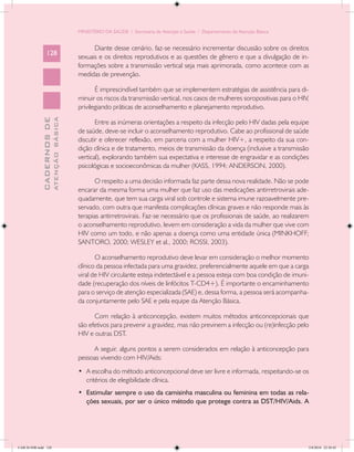 MINISTÉRIO DA SAÚDE / Secretaria de Atenção à Saúde / Departamento de Atenção Básica


                                                  Diante desse cenário, faz-se necessário incrementar discussão sobre os direitos
                 128
                                            sexuais e os direitos reprodutivos e as questões de gênero e que a divulgação de in-
                                            formações sobre a transmissão vertical seja mais aprimorada, como acontece com as
                                            medidas de prevenção.

                                                   É imprescindível também que se implementem estratégias de assistência para di-
                                            minuir os riscos da transmissão vertical, nos casos de mulheres soropositivas para o HIV,
                                            privilegiando práticas de aconselhamento e planejamento reprodutivo.
                           ATENÇÃO BÁSICA
             CADERNOS DE




                                                   Entre as inúmeras orientações a respeito da infecção pelo HIV dadas pela equipe
                                            de saúde, deve-se incluir o aconselhamento reprodutivo. Cabe ao profissional de saúde
                                            discutir e oferecer reflexão, em parceria com a mulher HIV+, a respeito da sua con-
                                            dição clínica e de tratamento, meios de transmissão da doença (inclusive a transmissão
                                            vertical), explorando também sua expectativa e interesse de engravidar e as condições
                                            psicológicas e socioeconômicas da mulher (KASS, 1994; ANDERSON, 2000).

                                                   O respeito a uma decisão informada faz parte dessa nova realidade. Não se pode
                                            encarar da mesma forma uma mulher que faz uso das medicações antirretrovirais ade-
                                            quadamente, que tem sua carga viral sob controle e sistema imune razoavelmente pre-
                                            servado, com outra que manifesta complicações clínicas graves e não responde mais às
                                            terapias antirretrovirais. Faz-se necessário que os profissionais de saúde, ao realizarem
                                            o aconselhamento reprodutivo, levem em consideração a vida da mulher que vive com
                                            HIV como um todo, e não apenas a doença como uma entidade única (MINKHOFF;
                                            SANTORO, 2000; WESLEY et al., 2000; ROSSI, 2003).

                                                   O aconselhamento reprodutivo deve levar em consideração o melhor momento
                                            clínico da pessoa infectada para uma gravidez, preferencialmente aquele em que a carga
                                            viral de HIV circulante esteja indetectável e a pessoa esteja com boa condição de imuni-
                                            dade (recuperação dos níveis de linfócitos T-CD4+). É importante o encaminhamento
                                            para o serviço de atenção especializada (SAE) e, dessa forma, a pessoa será acompanha-
                                            da conjuntamente pelo SAE e pela equipe da Atenção Básica.

                                                  Com relação à anticoncepção, existem muitos métodos anticoncepcionais que
                                            são efetivos para prevenir a gravidez, mas não previnem a infecção ou (re)infecção pelo
                                            HIV e outras DST.

                                                 A seguir, alguns pontos a serem considerados em relação à anticoncepção para
                                            pessoas vivendo com HIV/Aids:
                                            •	 A escolha do método anticoncepcional deve ser livre e informada, respeitando-se os
                                               critérios de elegibilidade clínica.
                                            •	 Estimular sempre o uso da camisinha masculina ou feminina em todas as rela-
                                               ções sexuais, por ser o único método que protege contra as DST/HIV/Aids. A




CAB 26 SSR.indd 128                                                                                                                 2/8/2010 22:30:42
 