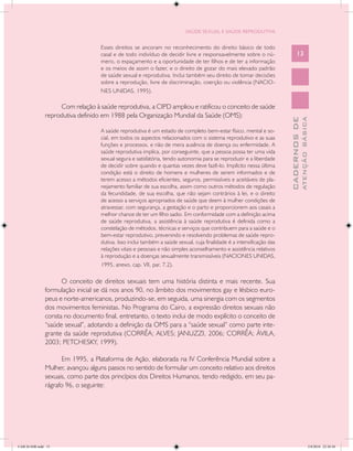 SAÚDE SEXUAL E SAÚDE REPRODUTIVA


                                   Esses direitos se ancoram no reconhecimento do direito básico de todo
                                   casal e de todo indivíduo de decidir livre e responsavelmente sobre o nú-                 13
                                   mero, o espaçamento e a oportunidade de ter filhos e de ter a informação
                                   e os meios de assim o fazer, e o direito de gozar do mais elevado padrão
                                   de saúde sexual e reprodutiva. Inclui também seu direito de tomar decisões
                                   sobre a reprodução, livre de discriminação, coerção ou violência (NACIO-
                                   NES UNIDAS, 1995).

                    Com relação à saúde reprodutiva, a CIPD ampliou e ratificou o conceito de saúde
               reprodutiva definido em 1988 pela Organização Mundial da Saúde (OMS):




                                                                                                                                     ATENÇÃO BÁSICA
                                                                                                                       CADERNOS DE
                                   A saúde reprodutiva é um estado de completo bem-estar físico, mental e so-
                                   cial, em todos os aspectos relacionados com o sistema reprodutivo e as suas
                                   funções e processos, e não de mera ausência de doença ou enfermidade. A
                                   saúde reprodutiva implica, por conseguinte, que a pessoa possa ter uma vida
                                   sexual segura e satisfatória, tendo autonomia para se reproduzir e a liberdade
                                   de decidir sobre quando e quantas vezes deve fazê-lo. Implícito nessa última
                                   condição está o direito de homens e mulheres de serem informados e de
                                   terem acesso a métodos eficientes, seguros, permissíveis e aceitáveis de pla-
                                   nejamento familiar de sua escolha, assim como outros métodos de regulação
                                   da fecundidade, de sua escolha, que não sejam contrários à lei, e o direito
                                   de acesso a serviços apropriados de saúde que deem à mulher condições de
                                   atravessar, com segurança, a gestação e o parto e proporcionem aos casais a
                                   melhor chance de ter um filho sadio. Em conformidade com a definição acima
                                   de saúde reprodutiva, a assistência à saúde reprodutiva é definida como a
                                   constelação de métodos, técnicas e serviços que contribuem para a saúde e o
                                   bem-estar reprodutivo, prevenindo e resolvendo problemas de saúde repro-
                                   dutiva. Isso inclui também a saúde sexual, cuja finalidade é a intensificação das
                                   relações vitais e pessoais e não simples aconselhamento e assistência relativos
                                   à reprodução e a doenças sexualmente transmissíveis (NACIONES UNIDAS,
                                   1995, anexo, cap. VII, par. 7.2).

                     O conceito de direitos sexuais tem uma história distinta e mais recente. Sua
               formulação inicial se dá nos anos 90, no âmbito dos movimentos gay e lésbico euro-
               peus e norte-americanos, produzindo-se, em seguida, uma sinergia com os segmentos
               dos movimentos feministas. No Programa do Cairo, a expressão direitos sexuais não
               consta no documento final, entretanto, o texto inclui de modo explícito o conceito de
               “saúde sexual”, adotando a definição da OMS para a “saúde sexual” como parte inte-
               grante da saúde reprodutiva (CORRÊA; ALVES; JANUZZI, 2006; CORRÊA; ÁVILA,
               2003; PETCHESKY, 1999).

                     Em 1995, a Plataforma de Ação, elaborada na IV Conferência Mundial sobre a
               Mulher, avançou alguns passos no sentido de formular um conceito relativo aos direitos
               sexuais, como parte dos princípios dos Direitos Humanos, tendo redigido, em seu pa-
               rágrafo 96, o seguinte:




CAB 26 SSR.indd 13                                                                                                                                2/8/2010 22:30:30
 