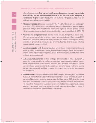 MINISTÉRIO DA SAÚDE / Secretaria de Atenção à Saúde / Departamento de Atenção Básica


                                               alterações sistêmicas. Entretanto, o diafragma não protege contra a transmissão
                 130
                                               das DST/HIV, daí ser imprescindível associar o seu uso com o uso adequado e
                                               consistente do preservativo masculino. Em mulheres HIV-positivas, não deve ser
                                               utilizado associado ao espermaticida.
                                            •	 Os espermaticidas à base de nonoxinol-9 (N-9) a 2% não devem ser usados por
                                               mulheres HIV-positivas ou por parceiras de homens HIV-positivos, porque podem
                                               provocar irritação e/ou microfissuras na mucosa vaginal e cervical quando usados
                                               várias vezes ao dia, aumentando o risco de infecção e transmissibilidade de DST/HIV.
                           ATENÇÃO BÁSICA
             CADERNOS DE




                                            •	 Os métodos comportamentais (tabela, muco cervical, temperatura basal, sinto-
                                               térmico, entre outros) não protegem contra a transmissão do HIV e outras DST,
                                               devendo a usuária do método ser sempre orientada para o uso adequado e con-
                                               sistente do preservativo, masculino ou feminino, fazendo abstinência de relações
                                               sexuais vaginais no período fértil.
                                            •	 A anticoncepção oral de emergência é um método muito importante para
                                               evitar gravidez indesejada após relação sexual desprotegida. Deve ser usada so-
                                               mente como método de emergência, e não de forma regular, substituindo outro
                                               método anticoncepcional.
                                            •	 A laqueadura tubária não confere proteção à transmissão do HIV e outras DST,
                                               devendo, nessa condição, a mulher ser orientada para o uso adequado e consis-
                                               tente do preservativo, masculino ou feminino. Para escolher a laqueadura tubária
                                               como método anticoncepcional, é preciso que a mulher esteja realmente segura
                                               de que não deseja mais ter filhos, pois este é um método considerado permanente
                                               ou irreversível.
                                            •	 A vasectomia é um procedimento mais fácil e seguro, em relação à laqueadura
                                               tubária. É ótima alternativa de dividir a responsabilidade sexual e reprodutiva com o
                                               parceiro. Não confere proteção à transmissão do HIV e outras DST, devendo, nessa
                                               condição, o homem ser orientado para o uso adequado e consistente do preservati-
                                               vo masculino. Para escolher a vasectomia como método anticoncepcional, é preciso
                                               que o homem esteja realmente seguro de que não deseja mais ter filhos, pois este é
                                               um método considerado permanente ou irreversível.




CAB 26 SSR.indd 130                                                                                                                2/8/2010 22:30:42
 