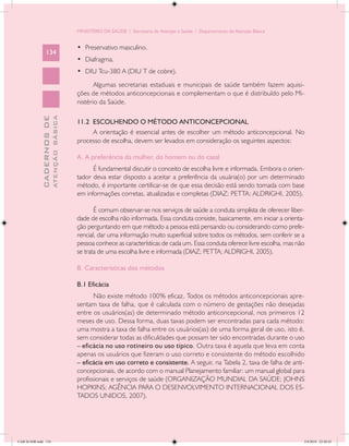MINISTÉRIO DA SAÚDE / Secretaria de Atenção à Saúde / Departamento de Atenção Básica


                                            •	 Preservativo masculino.
                 134
                                            •	 Diafragma.
                                            •	 DIU Tcu-380 A (DIU T de cobre).
                                                   Algumas secretarias estaduais e municipais de saúde também fazem aquisi-
                                            ções de métodos anticoncepcionais e complementam o que é distribuído pelo Mi-
                                            nistério da Saúde.
                           ATENÇÃO BÁSICA
             CADERNOS DE




                                            11.2 ESCOLHENDO O MÉTODO ANTICONCEPCIONAL
                                                 A orientação é essencial antes de escolher um método anticoncepcional. No
                                            processo de escolha, devem ser levados em consideração os seguintes aspectos:

                                            A. A preferência da mulher, do homem ou do casal
                                                  É fundamental discutir o conceito de escolha livre e informada. Embora o orien-
                                            tador deva estar disposto a aceitar a preferência da usuária(o) por um determinado
                                            método, é importante certificar-se de que essa decisão está sendo tomada com base
                                            em informações corretas, atualizadas e completas (DIAZ; PETTA; ALDRIGHI, 2005).

                                                   É comum observar-se nos serviços de saúde a conduta simplista de oferecer liber-
                                            dade de escolha não informada. Essa conduta consiste, basicamente, em iniciar a orienta-
                                            ção perguntando em que método a pessoa está pensando ou considerando como prefe-
                                            rencial, dar uma informação muito superficial sobre todos os métodos, sem conferir se a
                                            pessoa conhece as características de cada um. Essa conduta oferece livre escolha, mas não
                                            se trata de uma escolha livre e informada (DIAZ; PETTA; ALDRIGHI, 2005).

                                            B. Características dos métodos

                                            B.1 Eficácia
                                                   Não existe método 100% eficaz. Todos os métodos anticoncepcionais apre-
                                            sentam taxa de falha, que é calculada com o número de gestações não desejadas
                                            entre os usuários(as) de determinado método anticoncepcional, nos primeiros 12
                                            meses de uso. Dessa forma, duas taxas podem ser encontradas para cada método:
                                            uma mostra a taxa de falha entre os usuários(as) de uma forma geral de uso, isto é,
                                            sem considerar todas as dificuldades que possam ter sido encontradas durante o uso
                                            – eficácia no uso rotineiro ou uso típico. Outra taxa é aquela que leva em conta
                                            apenas os usuários que fizeram o uso correto e consistente do método escolhido
                                            – eficácia em uso correto e consistente. A seguir, na Tabela 2, taxa de falha de anti-
                                            concepcionais, de acordo com o manual Planejamento familiar: um manual global para
                                            profissionais e serviços de saúde (ORGANIZAÇÃO MUNDIAL DA SAÚDE; JOHNS
                                            HOPKINS; AGÊNCIA PARA O DESENVOLVIMENTO INTERNACIONAL DOS ES-
                                            TADOS UNIDOS, 2007).




CAB 26 SSR.indd 134                                                                                                                 2/8/2010 22:30:43
 