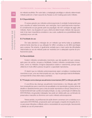 MINISTÉRIO DA SAÚDE / Secretaria de Atenção à Saúde / Departamento de Atenção Básica


                                            do método escolhido. Por outro lado, a inadaptação psicológica e cultural a determinado
                 136
                                            método pode ser a maior causa de seu fracasso ou de mudança para outro método.

                                            B.4 Disponibilidade

                                                    O acesso gratuito aos métodos anticoncepcionais é condição fundamental para
                                            que a escolha se realize livremente, sem restrições. Isso é particularmente importan-
                                            te considerando-se que grande parte da população não tem condição de pagar pelo
                                            método. Assim, nas situações em que a oferta de determinado método não seja pos-
                           ATENÇÃO BÁSICA
             CADERNOS DE




                                            sível, é da maior importância considerar o seu custo, avaliando-se a possibilidade da(o)
                                            usuária(o) arcar com ele.

                                            B.5 Facilidade de uso

                                                   De nada adiantará a indicação de um método que tenha todas as qualidades
                                            anteriormente descritas se sua utilização for difícil, complexa ou de difícil assimilação
                                            para a pessoa. No entanto, é igualmente verdade que a maior parte das dificuldades
                                            relacionadas ao uso do método pode ser resolvida com o adequado suporte do pro-
                                            fissional de saúde.

                                            B.6 Reversibilidade

                                                    Existem métodos considerados reversíveis, que são aqueles em que a pessoa,
                                            após parar de usá-los, recupera a fertilidade. Existem métodos considerados irrever-
                                            síveis, como os métodos cirúrgicos (laqueadura tubária e vasectomia), porque após
                                            utilizá-los é muito difícil a pessoa recuperar a capacidade reprodutiva.

                                                  O ideal é que os métodos anticoncepcionais sejam completa e imediatamente
                                            reversíveis e que, uma vez interrompido seu uso, haja recuperação total da fertilidade,
                                            correspondente à faixa etária da(o) usuária(o).

                                            B.7 Proteção contra doenças sexualmente transmissíveis (DST) e infecção pelo HIV

                                                   A ocorrência das doenças sexualmente transmissíveis e da infecção pelo HIV
                                            traz consequências para o exercício da sexualidade e da reprodução e produz série de
                                            desafios e desdobramentos para a área da saúde reprodutiva e sexual. Dessa forma, é
                                            fundamental estimular a prática da dupla proteção, ou seja, a prevenção simultânea das
                                            DST/HIV/Aids e da gravidez indesejada. Isso pode ser obtido pelo uso combinado do
                                            preservativo masculino ou feminino com outro método anticoncepcional.

                                                   Nesse sentido, os profissionais de saúde devem conversar com o indivíduo ou o
                                            casal sobre DST/HIV/Aids, propiciando assim percepção a respeito de situações de ris-
                                            co para essas infecções e reflexão sobre a necessidade de sua prevenção, favorecendo
                                            a adesão ao uso do preservativo.




CAB 26 SSR.indd 136                                                                                                                 2/8/2010 22:30:43
 