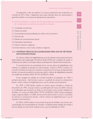 SAÚDE SEXUAL E SAÚDE REPRODUTIVA


                     Considerando o fato de existirem os recursos disponíveis para tratamento ou
               controle de DST e Aids, o diagnóstico para essas infecções deve ser oportunizado e             137
               garantido também nos serviços de planejamento reprodutivo.

               C. Fatores individuais e contexto de vida relacionados aos usuários(as) que devem
                  ser considerados no momento da escolha do método.

               C.1 Condições econômicas.
               C.2 Estado de saúde.




                                                                                                                        ATENÇÃO BÁSICA
                                                                                                          CADERNOS DE
               C.3 Características da personalidade da mulher e/ou do homem.
               C.4 Fase da vida.
               C.5 Padrão de comportamento sexual.
               C.6 Aspirações reprodutivas.
               C.7 Fatores culturais e religiosos.
               C.8 Outros fatores, como medo, dúvidas e vergonha.

               11.3 CRITÉRIOS MÉDICOS DE ELEGIBILIDADE PARA USO DE MÉTODOS
                    ANTICONCEPCIONAIS
                      Os critérios médicos de elegibilidade para uso de métodos anticoncepcionais foram
               desenvolvidos pela Organização Mundial da Saúde (OMS) com o objetivo de auxiliar os
               profissionais da saúde na orientação das(os) usuárias(os) de métodos anticoncepcionais.
                      O reconhecimento da necessidade de ter normas claras de elegibilidade, para
               melhorar a qualidade da atenção em anticoncepção, motivou a OMS a constituir um
               Comitê Consultivo formado por cientistas e provedores de serviços de planejamento
               familiar com grande experiência na área para definir critérios de elegibilidade baseados
               em evidências científicas (DIAZ; PETTA; ALDRIGHI, 2005).
                      Como resultado do trabalho do Comitê Consultivo, foi publicado, em 1996, o
               primeiro documento – Aprimorando o acesso e a qualidade de atenção em planejamento
               familiar: critérios médicos de elegibilidade para o uso de métodos anticoncepcionais.
                     Em 1999, a OMS decidiu solicitar ao mesmo grupo consultivo a revisão do
               documento de 1996. O grupo revisou as publicações até março de 2000 e discutiu
               as modificações que deveriam ser feitas no documento numa reunião realizada em
               Genebra, em março de 2000 (DIAZ; PETTA; ALDRIGHI, 2005). Dessa atualização,
               surgiu a segunda edição, em 2000, do documento Aprimorando o acesso e a qualidade
               de atenção em planejamento familiar: critérios médicos de elegibilidade para o uso de
               métodos anticoncepcionais.
                      Em 2003, a OMS realizou nova reunião do grupo de trabalho, que contou com
               a participação de 36 especialistas de 18 países, resultando desse trabalho de revisão a
               terceira edição do documento referido acima, que foi publicada em 2004.




CAB 26 SSR.indd 137                                                                                                                  2/8/2010 22:30:44
 
