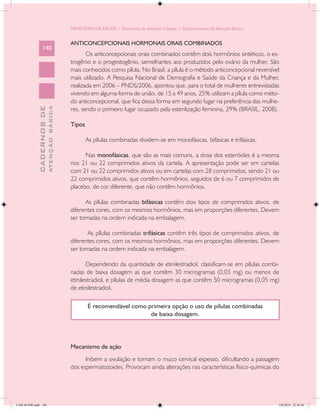 MINISTÉRIO DA SAÚDE / Secretaria de Atenção à Saúde / Departamento de Atenção Básica


                                            ANTICONCEPCIONAIS HORMONAIS ORAIS COMBINADOS
                 140
                                                   Os anticoncepcionais orais combinados contêm dois hormônios sintéticos, o es-
                                            trogênio e o progestogênio, semelhantes aos produzidos pelo ovário da mulher. São
                                            mais conhecidos como pílula. No Brasil, a pílula é o método anticoncepcional reversível
                                            mais utilizado. A Pesquisa Nacional de Demografia e Saúde da Criança e da Mulher,
                                            realizada em 2006 – PNDS/2006, apontou que, para o total de mulheres entrevistadas
                                            vivendo em alguma forma de união, de 15 a 49 anos, 25% utilizam a pílula como méto-
                                            do anticoncepcional, que fica dessa forma em segundo lugar na preferência das mulhe-
                                            res, sendo o primeiro lugar ocupado pela esterilização feminina, 29% (BRASIL, 2008).
                           ATENÇÃO BÁSICA
             CADERNOS DE




                                            Tipos

                                                    As pílulas combinadas dividem-se em monofásicas, bifásicas e trifásicas.

                                                  Nas monofásicas, que são as mais comuns, a dose dos esteróides é a mesma
                                            nos 21 ou 22 comprimidos ativos da cartela. A apresentação pode ser em cartelas
                                            com 21 ou 22 comprimidos ativos ou em cartelas com 28 comprimidos, sendo 21 ou
                                            22 comprimidos ativos, que contêm hormônios, seguidos de 6 ou 7 comprimidos de
                                            placebo, de cor diferente, que não contêm hormônios.

                                                  As pílulas combinadas bifásicas contêm dois tipos de comprimidos ativos, de
                                            diferentes cores, com os mesmos hormônios, mas em proporções diferentes. Devem
                                            ser tomadas na ordem indicada na embalagem.

                                                   As pílulas combinadas trifásicas contêm três tipos de comprimidos ativos, de
                                            diferentes cores, com os mesmos hormônios, mas em proporções diferentes. Devem
                                            ser tomadas na ordem indicada na embalagem.

                                                   Dependendo da quantidade de etinilestradiol, classificam-se em pílulas combi-
                                            nadas de baixa dosagem as que contêm 30 microgramas (0,03 mg) ou menos de
                                            etinilestradiol, e pílulas de média dosagem as que contêm 50 microgramas (0,05 mg)
                                            de etinilestradiol.

                                                    É recomendável como primeira opção o uso de pílulas combinadas
                                                                         de baixa dosagem.




                                            Mecanismo de ação
                                                  Inibem a ovulação e tornam o muco cervical espesso, dificultando a passagem
                                            dos espermatozoides. Provocam ainda alterações nas características físico-químicas do




CAB 26 SSR.indd 140                                                                                                                2/8/2010 22:30:44
 