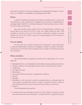 SAÚDE SEXUAL E SAÚDE REPRODUTIVA


               endométrio, mantendo-o fora das condições para a implantação do blastócito, e inter-
               ferem na motilidade e na qualidade da secreção glandular tubária.                            141

               Eficácia
                     A eficácia das pílulas anticoncepcionais relaciona-se diretamente à sua forma de
               administração, ou seja, esquecimento na ingestão de comprimidos e irregularidades na
               posologia podem interferir. A orientação adequada é fundamental para que as mulhe-
               res usem a pílula corretamente.




                                                                                                                      ATENÇÃO BÁSICA
                                                                                                        CADERNOS DE
                      São muito eficazes quando usadas correta e consistentemente, podendo a sua
               taxa de falha ser da ordem de 0,1%, ou seja, uma mulher grávida em cada 1.000
               mulheres no primeiro ano de uso. Em uso típico ou habitual ou rotineiro, a sua taxa
               de falha é em torno de 6 a 8%, ou seja, seis a oito gravidezes por 100 mulheres no
               primeiro ano de uso.

               Prazo de validade
                     De dois a três anos, variando de acordo com o fabricante. A data de fabricação
               e a data de validade estão impressas na embalagem e também na cartela. O profissio-
               nal de saúde, ao fornecê-las, deve entregar primeiro aquelas mais próximas do prazo
               de vencimento.


               Efeitos secundários
                      Os principais efeitos secundários que podem estar relacionados com o uso da
               pílula são:
               •	 Alterações de humor, como depressão e menor interesse sexual, que são pouco comuns.
               •	 Náuseas, vômitos e mal-estar gástrico (mais comum nos três primeiros meses).
               •	 Cefaleia leve.
               •	 Leve ganho de peso.
               •	 Nervosismo.
               •	 Acne (pode melhorar ou piorar, mas geralmente melhora).
               •	 Tonteira.
               •	 Mastalgia.
               •	 Alterações do ciclo menstrual: manchas ou sangramentos nos intervalos entre as
                  menstruações, especialmente quando a mulher se esquece de tomar a pílula ou
                  toma tardiamente (mais comum nos três primeiros meses), e amenorreia.
               •	 Cloasma.
                      Outras alterações físicas possíveis:

               •	 A pressão arterial aumenta alguns pontos (mm Hg). Quando o aumento se deve
                  aos anticoncepcionais orais combinados, a pressão arterial cai rapidamente após a




CAB 26 SSR.indd 141                                                                                                                2/8/2010 22:30:44
 