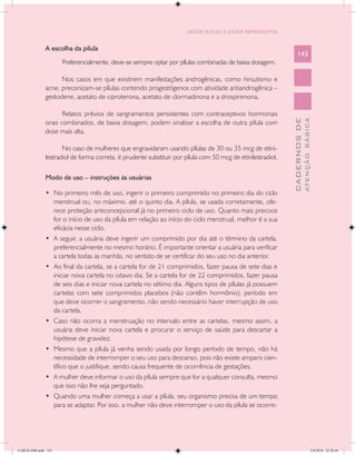 SAÚDE SEXUAL E SAÚDE REPRODUTIVA


               A escolha da pílula
                                                                                                                  143
                      Preferencialmente, deve-se sempre optar por pílulas combinadas de baixa dosagem.

                     Nos casos em que existirem manifestações androgênicas, como hirsutismo e
               acne, preconizam-se pílulas contendo progestógenos com atividade antiandrogênica –
               gestodene, acetato de ciproterona, acetato de clormadinona e a drospirenona.

                      Relatos prévios de sangramentos persistentes com contraceptivos hormonais




                                                                                                                            ATENÇÃO BÁSICA
                                                                                                              CADERNOS DE
               orais combinados, de baixa dosagem, podem sinalizar a escolha de outra pílula com
               dose mais alta.

                      No caso de mulheres que engravidaram usando pílulas de 30 ou 35 mcg de etini-
               lestradiol de forma correta, é prudente substituir por pílula com 50 mcg de etinilestradiol.

               Modo de uso – instruções às usuárias

               •	 No primeiro mês de uso, ingerir o primeiro comprimido no primeiro dia do ciclo
                  menstrual ou, no máximo, até o quinto dia. A pílula, se usada corretamente, ofe-
                  rece proteção anticoncepcional já no primeiro ciclo de uso. Quanto mais precoce
                  for o início de uso da pílula em relação ao início do ciclo menstrual, melhor é a sua
                  eficácia nesse ciclo.
               •	 A seguir, a usuária deve ingerir um comprimido por dia até o término da cartela,
                  preferencialmente no mesmo horário. É importante orientar a usuária para verificar
                  a cartela todas as manhãs, no sentido de se certificar do seu uso no dia anterior.
               •	 Ao final da cartela, se a cartela for de 21 comprimidos, fazer pausa de sete dias e
                  iniciar nova cartela no oitavo dia. Se a cartela for de 22 comprimidos, fazer pausa
                  de seis dias e iniciar nova cartela no sétimo dia. Alguns tipos de pílulas já possuem
                  cartelas com sete comprimidos placebos (não contêm hormônio), período em
                  que deve ocorrer o sangramento, não sendo necessário haver interrupção de uso
                  da cartela.
               •	 Caso não ocorra a menstruação no intervalo entre as cartelas, mesmo assim, a
                  usuária deve iniciar nova cartela e procurar o serviço de saúde para descartar a
                  hipótese de gravidez.
               •	 Mesmo que a pílula já venha sendo usada por longo período de tempo, não há
                  necessidade de interromper o seu uso para descanso, pois não existe amparo cien-
                  tífico que o justifique, sendo causa frequente de ocorrência de gestações.
               •	 A mulher deve informar o uso da pílula sempre que for a qualquer consulta, mesmo
                  que isso não lhe seja perguntado.
               •	 Quando uma mulher começa a usar a pílula, seu organismo precisa de um tempo
                  para se adaptar. Por isso, a mulher não deve interromper o uso da pílula se ocorre-




CAB 26 SSR.indd 143                                                                                                                      2/8/2010 22:30:44
 