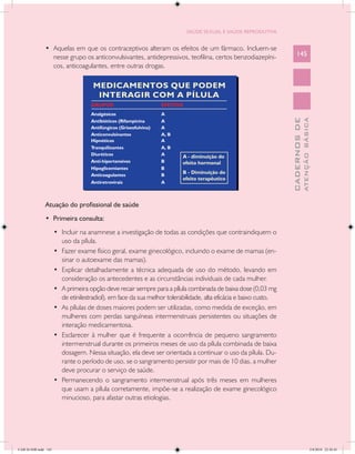SAÚDE SEXUAL E SAÚDE REPRODUTIVA


               •	 Aquelas em que os contraceptivos alteram os efeitos de um fármaco. Incluem-se
                  nesse grupo os anticonvulsivantes, antidepressivos, teofilina, certos benzodiazepíni-                145
                  cos, anticoagulantes, entre outras drogas.




                                                                                                                                 ATENÇÃO BÁSICA
                                                                                                                   CADERNOS DE
               Atuação do profissional de saúde
               • Primeira consulta:
                      •	 Incluir na anamnese a investigação de todas as condições que contraindiquem o
                         uso da pílula.
                      •	 Fazer exame físico geral, exame ginecológico, incluindo o exame de mamas (en-
                         sinar o autoexame das mamas).
                      •	 Explicar detalhadamente a técnica adequada de uso do método, levando em
                         consideração os antecedentes e as circunstâncias individuais de cada mulher.
                      •	 A primeira opção deve recair sempre para a pílula combinada de baixa dose (0,03 mg
                         de etinilestradiol), em face da sua melhor tolerabilidade, alta eficácia e baixo custo.
                      •	 As pílulas de doses maiores podem ser utilizadas, como medida de exceção, em
                         mulheres com perdas sanguíneas intermenstruais persistentes ou situações de
                         interação medicamentosa.
                      •	 Esclarecer à mulher que é frequente a ocorrência de pequeno sangramento
                         intermenstrual durante os primeiros meses de uso da pílula combinada de baixa
                         dosagem. Nessa situação, ela deve ser orientada a continuar o uso da pílula. Du-
                         rante o período de uso, se o sangramento persistir por mais de 10 dias, a mulher
                         deve procurar o serviço de saúde.
                      •	 Permanecendo o sangramento intermenstrual após três meses em mulheres
                         que usam a pílula corretamente, impõe-se a realização de exame ginecológico
                         minucioso, para afastar outras etiologias.




CAB 26 SSR.indd 145                                                                                                                           2/8/2010 22:30:45
 