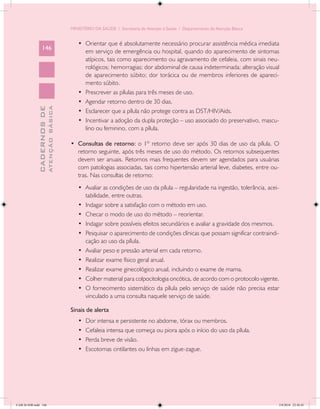 MINISTÉRIO DA SAÚDE / Secretaria de Atenção à Saúde / Departamento de Atenção Básica


                                               •	 Orientar que é absolutamente necessário procurar assistência médica imediata
                 146
                                                  em serviço de emergência ou hospital, quando do aparecimento de sintomas
                                                  atípicos, tais como aparecimento ou agravamento de cefaleia, com sinais neu-
                                                  rológicos; hemorragias; dor abdominal de causa indeterminada; alteração visual
                                                  de aparecimento súbito; dor torácica ou de membros inferiores de apareci-
                                                  mento súbito.
                                               •	 Prescrever as pílulas para três meses de uso.
                                               •	 Agendar retorno dentro de 30 dias.
                           ATENÇÃO BÁSICA
             CADERNOS DE




                                               •	 Esclarecer que a pílula não protege contra as DST/HIV/Aids.
                                               •	 Incentivar a adoção da dupla proteção – uso associado do preservativo, mascu-
                                                  lino ou feminino, com a pílula.

                                            •	 Consultas de retorno: o 1º retorno deve ser após 30 dias de uso da pílula. O
                                               retorno seguinte, após três meses de uso do método. Os retornos subsequentes
                                               devem ser anuais. Retornos mais frequentes devem ser agendados para usuárias
                                               com patologias associadas, tais como hipertensão arterial leve, diabetes, entre ou-
                                               tras. Nas consultas de retorno:
                                               •	 Avaliar as condições de uso da pílula – regularidade na ingestão, tolerância, acei-
                                                  tabilidade, entre outras.
                                               •	 Indagar sobre a satisfação com o método em uso.
                                               •	 Checar o modo de uso do método – reorientar.
                                               •	 Indagar sobre possíveis efeitos secundários e avaliar a gravidade dos mesmos.
                                               •	 Pesquisar o aparecimento de condições clínicas que possam significar contraindi-
                                                  cação ao uso da pílula.
                                               •	 Avaliar peso e pressão arterial em cada retorno.
                                               •	 Realizar exame físico geral anual.
                                               •	 Realizar exame ginecológico anual, incluindo o exame de mama.
                                               •	 Colher material para colpocitologia oncótica, de acordo com o protocolo vigente.
                                               •	 O fornecimento sistemático da pílula pelo serviço de saúde não precisa estar
                                                  vinculado a uma consulta naquele serviço de saúde.

                                            Sinais de alerta
                                               •	   Dor intensa e persistente no abdome, tórax ou membros.
                                               •	   Cefaleia intensa que começa ou piora após o início do uso da pílula.
                                               •	   Perda breve de visão.
                                               •	   Escotomas cintilantes ou linhas em zigue-zague.




CAB 26 SSR.indd 146                                                                                                                 2/8/2010 22:30:45
 