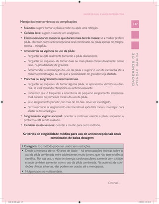 SAÚDE SEXUAL E SAÚDE REPRODUTIVA


               Manejo das intercorrências ou complicações
                                                                                                              147
               •	 Náuseas: sugerir tomar a pílula à noite ou após uma refeição.
               •	 Cefaleia leve: sugerir o uso de um analgésico.
               •	 Efeitos secundários menores que duram mais de três meses: se a mulher prefere
                  pílula, oferecer outro anticoncepcional oral combinado ou pílula apenas de proges-
                  terona – minipílula.
               •	 Amenorreia na vigência de uso da pílula:




                                                                                                                        ATENÇÃO BÁSICA
                                                                                                          CADERNOS DE
                      --	 Perguntar se está realmente tomando a pílula diariamente.
                      --	 Perguntar se esqueceu de tomar duas ou mais pílulas consecutivamente: nesse
                          caso, há possibilidade de gravidez.
                      --	 Recomendar a interrupção do uso da pílula e sugerir o uso da camisinha até a
                          próxima menstruação ou até que a possibilidade de gravidez seja afastada.
               •	 Manchas ou sangramentos intermenstruais
                      --	 Perguntar se esqueceu de tomar alguma pílula, se apresentou vômitos ou diar-
                          reia, se está tomando rifampicina ou anticonvulsivante.
                      --	 Esclarecer que é frequente a ocorrência de pequeno sangramento intermens-
                          trual durante os primeiros meses do uso da pílula.
                      --	 Se o sangramento persistir por mais de 10 dias, deve ser investigado.
                      --	 Permanecendo o sangramento intermenstrual após três meses, investigar para
                          afastar outras etiologias.
               •	 Sangramento vaginal anormal: orientar a continuar usando a pílula, enquanto o
                  problema está sendo avaliado.
               •	 Cefaleias muito severas: orientar a mudar para outro método.

                      Critérios de elegibilidade médica para uso de anticoncepcionais orais
                                          combinados de baixa dosagem

                • Categoria 1: o método pode ser usado sem restrições.
                •	 Desde a menarca até os 40 anos de idade – há preocupações teóricas sobre o
                   uso da pílula combinada entre adolescentes muito jovens, que não tem evidência
                   científica. Por sua vez, o risco de doenças cardiovasculares aumenta com a idade
                   e pode também aumentar com o uso da pílula combinada. Na ausência de con-
                   dições clínicas adversas, elas podem ser usadas até a menopausa.
                •	 Nuliparidade ou multiparidade.


                                                                                            Continua...




CAB 26 SSR.indd 147                                                                                                                  2/8/2010 22:30:45
 