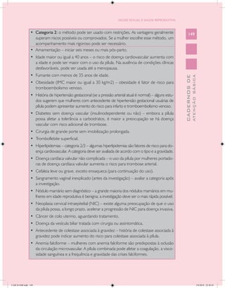 SAÚDE SEXUAL E SAÚDE REPRODUTIVA



                • Categoria 2: o método pode ser usado com restrições. As vantagens geralmente                     149
                   superam riscos possíveis ou comprovados. Se a mulher escolhe esse método, um
                   acompanhamento mais rigoroso pode ser necessário.
                •	 Amamentação – iniciar seis meses ou mais pós-parto.
                •	 Idade maior ou igual a 40 anos – o risco de doença cardiovascular aumenta com
                   a idade e pode ser maior com o uso da pílula. Na ausência de condições clínicas
                   desfavoráveis, pode ser usada até a menopausa.
                •	 Fumante com menos de 35 anos de idade.




                                                                                                                             ATENÇÃO BÁSICA
                                                                                                               CADERNOS DE
                •	 Obesidade (IMC maior ou igual a 30 kg/m2) – obesidade é fator de risco para
                   tromboembolismo venoso.
                •	 História de hipertensão gestacional (se a pressão arterial atual é normal) – alguns estu-
                   dos sugerem que mulheres com antecedente de hipertensão gestacional usuárias de
                   pílula podem apresentar aumento do risco para infarto e tromboembolismo venoso.
                •	 Diabetes sem doença vascular (insulinodependente ou não) – embora a pílula
                   possa afetar a tolerância a carboidratos, é maior a preocupação se há doença
                   vascular com risco adicional de trombose.
                •	 Cirurgia de grande porte sem imobilização prolongada.
                •	 Tromboflebite superficial.
                •	 Hiperlipidemias – categoria 2/3 – algumas hiperlipidemias são fatores de risco para do-
                   ença cardiovascular. A categoria deve ser avaliada de acordo com o tipo e a gravidade.
                •	 Doença cardíaca valvular não complicada – o uso da pílula por mulheres portado-
                   ras de doença cardíaca valvular aumenta o risco para trombose arterial.
                •	 Cefaleia leve ou grave, exceto enxaqueca (para continuação do uso).
                •	 Sangramento vaginal inexplicado (antes da investigação) – avaliar a categoria após
                   a investigação.
                •	 Nódulo mamário sem diagnóstico – a grande maioria dos nódulos mamários em mu-
                   lheres em idade reprodutiva é benigna; a investigação deve ser o mais rápida possível.
                •	 Neoplasia cervical intraepitelial (NIC) – existe alguma preocupação de que o uso
                   da pílula possa, a longo prazo, acelerar a progressão de NIC para doença invasiva.
                •	 Câncer de colo uterino, aguardando tratamento.
                •	 Doença da vesícula biliar tratada com cirurgia ou assintomática.
                •	 Antecedente de colestase associada à gravidez – história de colestase associada à
                   gravidez pode indicar aumento do risco para colestase associada à pílula.
                •	 Anemia falciforme – mulheres com anemia falciforme são predispostas à oclusão
                   da circulação microvascular. A pílula combinada pode afetar a coagulação, a visco-
                   sidade sanguínea e a frequência e gravidade das crises falciformes.




CAB 26 SSR.indd 149                                                                                                                       2/8/2010 22:30:45
 